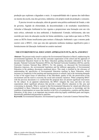Nuances: estudos sobre Educação, Presidente Prudente-SP, v. 29, n. 1, p.185-203, Jan./Abr., 2018. ISSN: 2236-0441.
DOI: 10.32930/nuances.v29i1.5526.
201
produção que exploram e degradam o meio. A responsabilidade não é apenas dos indivíduos
ou mesmo da escola, mas dos governos, indústrias e do próprio modo de produção e consumo.
É preciso investir na educação, além de garantir uma política ambiental de Estado, e não
de governo, fugindo da efemeridade, da descontinuidade e de resultados insatisfatórios.
Articular a Educação Ambiental às leis vigentes e proporcionar uma formação com um viés
mais crítico, sobretudo na área ambiental, é fundamental. Contudo, infelizmente, não tem
ocorrido por meio da educação escolar de forma satisfatória, o que indica que tanto os PCNs
como as DCNs foram insuficientes para nortear a Educação Ambiental e que o mesmo pode
ocorrer com a BNCC, visto que esta não apresenta nenhuma mudança significativa para o
fortalecimento da Educação Ambiental no cenário nacional.
THE ENVIRONMENTAL EDUCATION APPROACH IN PCNs, DCNs AND BNCC
Abstract: The present study aimed to analyze the Environmental Education in Brazil, emphasizing the
environmental legislation, the role and the curricular organization of the school and the approach of
Environmental Education based on the Basic Education guiding documents elaborated in the last
decades: National Curricular Parameters (PCNs); the National Curricular Guidelines (DCNs); and the
Curricular Common National Base (BNCC). For this purpose, we discussed the Environmental
Education trajectory, the environmental legislation and the different approaches of Environmental
Education in the guidance documents mentioned above. This study is justified by the relevance of
understanding the specificities of Environmental Education teaching in Basic Education, which
increases its complexity in the teaching and learning process in schools, and in the increasing demands
in face of the urgent issues of subsistence of the individuals, quality of life, the preservation of the
environment and the need to overcome the social and economic injustices. When comparing BNCC
with the previous documents it is verified that this proposal does not present significant innovations
for the subject. In an apparent reductionism, the BNCC relegates the issue and does not raise
expectations about significant advances that provide a more effective education in this area and
overcoming its demands. What is wanted is that Environmental Education be valued and effectively
consolidated in Basic Education and teacher training, guaranteeing access to knowledge and the
condition of participation on issues that interfere in the lives of communities, countries and the planet.
Education, in this sense, is an important step towards achieving legally established goals and targets,
theoretically published and presented in speeches.
Keywords: Environmental Education. Environmental Legislation. Curricular Common National Base.
 