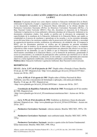 Nuances: estudos sobre Educação, Presidente Prudente-SP, v. 29, n. 1, p.185-203, Jan./Abr., 2018. ISSN: 2236-0441.
DOI: 10.32930/nuances.v29i1.5526.
202
EL ENFOQUE DE LA EDUCACIÓN AMBIENTAL EN LOS PCNS, EN LAS DCNS Y
LA BNCC
Resumen: El presente artículo tuvo como objetivo analizar la Educación Ambiental (EA) en Brasil,
enfatizando la legislación, el papel y organización curricular y el enfoque de la Educação Ambiental
en los documentos orientadores de la Educación Básica elaborados en las últimas décadas: los
Parámetros Curriculares Nacionales (PCNs); las Directrices Curriculares Nacionales (DCNs); y la
Base Nacional Común Curricular (BNCC). Para ello, discutimos la trayectoria de la Educación
Ambiental, la legislación en el área ambiental y diferentes abordajes de la Educación Ambiental en los
documentos orientadores citados. Este estudio se justifica por la relevancia de comprender las
especificidades de la enseñanza de la Educación Ambiental en la Educación Básica, que amplía su
complejidad en el proceso de enseñanza y aprendizaje en las escuelas, y en las crecientes demandas
acerca del tema frente a las cuestiones urgentes sobre la preservación del medio ambiente, y necesidad
de superación de injusticias sociales, económicas, de subsistencia y de calidad de vida. Al comparar la
BNCC con los documentos anteriores se verifica que tal propuesta no presenta novedades
significativas para la temática. En un aparente reduccionismo, la Base relega el tema y no despierta
expectativas sobre avances significativos que proporcionen una educación más efectiva en esa área y
la superación de sus demandas. Lo que se anhela es que la Educación Ambiental sea valorada y
efectivamente consolidada en la Educación Básica y en la formación de profesores, garantizando el
acceso al conocimiento y la condición de participación sobre cuestiones que interfieren en la vida de
comunidades, países y del planeta. La educación, en este sentido, es un paso importante para concretar
objetivos y metas legalmente establecidos, teóricamente publicados y presentados en discursos.
Palabras clave: Educación Ambiental. Legislación Ambiental. Base Nacional Común Curricular.
REFERÊNCIAS
BRASIL. Lei n. 5.197, de 03 de janeiro de 1967. Dispõe sobre a Proteção à Fauna. Brasília:
03 de jan. de 1967. Disponível em <http://www.planalto.gov.br/ccivil_03/leis/L5197.htm>.
Acesso em: 04 fev. 2017.
___. Lei n. 6.938, de 31 de agosto de 1981. Dispõe sobre a Política Nacional do Meio
Ambiente, seus fins e mecanismos de formulação e aplicação, e dá outras providências.
Brasília: 31 de ago. de 1981. Disponível em
<http://www.planalto.gov.br/ccivil_03/leis/L6938.htm>. Acesso em: 04 fev. 2017.
___. Constituição da República Federativa do Brasil de 1988. Promulgada em 05 de outubro
de 1988. Disponível em
<http://www.planalto.gov.br/ccivil_03/constituicao/constituicao.htm>. Acesso em: 04 fev.
2017.
___. Lei n. 9.394, de 20 de dezembro de 1996. Estabelece as diretrizes e bases da educação
nacional. Disponível em: <http://www.planalto.gov.br/ccivil_03/leis/L9394.htm>. Acesso em:
28 fev. 2017.
___. Parâmetros Curriculares Nacionais: ciências naturais. Brasília: MEC/SEF, 1997a. 136
p.
___. Parâmetros Curriculares Nacionais: meio ambiente/saúde. Brasília: MEC/SEF, 1997b.
128 p.
___. Parâmetros Curriculares Nacionais: terceiro e quarto ciclos do Ensino Fundamental:
temas transversais. Brasília: MEC/SEF, 1998. 436 p.
 