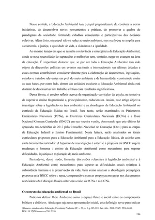 Nuances: estudos sobre Educação, Presidente Prudente-SP, v. 29, n. 1, p.185-203, Jan./Abr., 2018. ISSN: 2236-0441.
DOI: 10.32930/nuances.v29i1.5526.
186
Nesse sentido, a Educação Ambiental tem o papel preponderante de conduzir a novas
iniciativas, de desenvolver novos pensamentos e práticas, de promover a quebra de
paradigmas da sociedade, formando cidadãos conscientes e participativos das decisões
coletivas. Além disto, seu papel não se reduz ao meio ambiente, mas seu leque se amplia para
a economia, a justiça, a qualidade de vida, a cidadania e a igualdade.
Ao mesmo tempo em que se ressalta a relevância e emergência da Educação Ambiental,
ainda se nota necessidade de superações e melhorias sem, contudo, negar os avanços na área
da educação. É importante destacar que, se por um lado a Educação Ambiental tem sido
objeto de discussões políticas em eventos nacionais e internacionais nas últimas décadas e
esses eventos contribuíram consideravelmente para a elaboração de documentos, legislações,
estudos e tratados relevantes em prol do meio ambiente e da humanidade, construindo assim
as suas bases, por outro lado, dentro das unidades escolares a Educação Ambiental ainda está
distante de desenvolver um trabalho efetivo com resultados significativos.
Dessa forma, é preciso refletir acerca da organização curricular da escola, na tentativa
de superar o ensino fragmentado e, principalmente, reducionista. Assim, esse artigo objetiva
investigar sobre a legislação na área ambiental e as abordagens da Educação Ambiental no
currículo da Educação Básica no Brasil. Para tanto, serão examinados os Parâmetros
Curriculares Nacionais (PCNs), as Diretrizes Curriculares Nacionais (DCNs) e a Base
Nacional Comum Curricular (BNCC) em sua terceira versão, observando que este último foi
aprovado em dezembro de 2017 pelo Conselho Nacional de Educação (CNE) para as etapas
de Educação Infantil e Ensino Fundamental. Nesta leitura, serão analisados os ideais
curriculares propostos para a Educação Ambiental para a Educação Básica, de acordo com
cada documento norteador. A hipótese de investigação é saber se a proposta da BNCC sugere
mudanças e fomenta o ensino da Educação Ambiental como mecanismo para superar
dificuldades, injustiças e exploração do meio ambiente.
Pretende-se, desse modo, fomentar discussões referentes à legislação ambiental e à
Educação Ambiental como mecanismos para superar as dificuldades atuais relativas à
subsistência humana e à preservação da vida, bem como analisar a abordagem pedagógica
proposta pela BNCC sobre o tema, comparando-a com as propostas presentes nos documentos
norteadores da Educação Básica anteriores como os PCNs e as DCNs.
O contexto da educação ambiental no Brasil
Podemos definir Meio Ambiente como o espaço físico e social entre os componentes
bióticos e abióticos. Ainda que seja uma apresentação inicial, esta definição serve para indicar
 