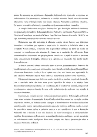 Nuances: estudos sobre Educação, Presidente Prudente-SP, v. 29, n. 1, p.185-203, Jan./Abr., 2018. ISSN: 2236-0441.
DOI: 10.32930/nuances.v29i1.5526.
187
alguns dos assuntos que constituem a Educação Ambiental cujo objeto não se restringe ao
meio ambiente. Em outro aspecto, embora não se restrinja ao ensino formal, tratar do contexto
educacional é uma ordem prioritária para situar a Educação Ambiental no ambiente educativo.
Portanto, é necessário refletir sobre o papel da escola, em sua relevância e desafios.
A complexidade dessas relações é intermediada pela Educação Ambiental constantes
nos documentos norteadores da Educação Básica: Parâmetros Curriculares Nacionais (PCNs),
Diretrizes Curriculares Nacionais (DCNs) e Base Nacional Comum Curricular (BNCC), ou
seja, é um tema para ser desenvolvido no currículo escolar.
Destacamos que são atribuídas à educação escolar várias funções em diferentes
instâncias e atribuições que superam a capacidade de resolução e influência sobre e na
sociedade. Nesse contexto, o impasse está na prioridade atribuída ao papel da escola: se
promover o entendimento das disputas de classes ou a aceitação das diferenças. Essa
dicotomia reflete diretamente na apropriação dos conteúdos e o papel da escola se encontra
numa teia complexa de relações, interesses e re-significações produzidas pelo capital e pelo
desenvolvimento.
A falta de consenso sobre o verdadeiro papel da escola, pode repercutir na formação de
cidadãos pouco críticos, deixando a sociedade à mercê das efemeridades das políticas públicas
e interesses do mercado. Assim, é de se esperar que exista uma lacuna para a promoção de
uma Educação Ambiental efetiva. Neste sentido, é indispensável o estudo sobre o currículo.
É importante destacar que, de forma geral, o currículo na escola é organizado de acordo
com a realidade social do aluno num ponto específico do tempo e do espaço. Sem
desconsiderar um fator importante a ser considerado, há de se observar, também, um possível
esvaziamento e desenvolvimento de uma visão reducionista do professor com relação à
Educação Ambiental.
É comum, no contexto escolar, professores realizarem práticas de Educação Ambiental
como ações isoladas e desconectadas de significados científicos, como, por exemplo, a coleta
seletiva dos resíduos, os mutirões contra a dengue, as transformações de resíduos sólidos em
utensílios, entre outros, representam, em muitos casos, tal ensino no ambiente escolar. Apesar
da importância dessas ações, o primeiro aspecto a ser considerado é que a Educação
Ambiental não se resume a isso, mas necessita de maior investigação e aprofundamento
científico dos conteúdos, reflexão sobre as questões ideológicas, políticas e sociais que direta
ou indiretamente estão interligadas. Para tanto, cumpre uma breve apresentação sobre a
Educação Ambiental no Brasil.
 