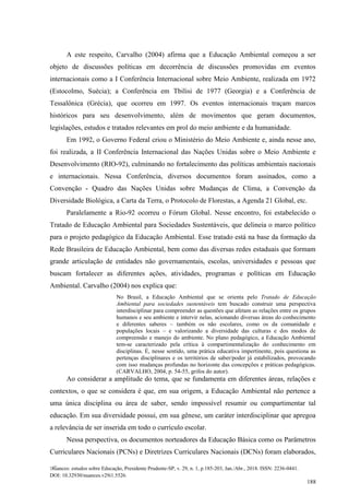 Nuances: estudos sobre Educação, Presidente Prudente-SP, v. 29, n. 1, p.185-203, Jan./Abr., 2018. ISSN: 2236-0441.
DOI: 10.32930/nuances.v29i1.5526.
188
A este respeito, Carvalho (2004) afirma que a Educação Ambiental começou a ser
objeto de discussões políticas em decorrência de discussões promovidas em eventos
internacionais como a I Conferência Internacional sobre Meio Ambiente, realizada em 1972
(Estocolmo, Suécia); a Conferência em Tbilisi de 1977 (Georgia) e a Conferência de
Tessalônica (Grécia), que ocorreu em 1997. Os eventos internacionais traçam marcos
históricos para seu desenvolvimento, além de movimentos que geram documentos,
legislações, estudos e tratados relevantes em prol do meio ambiente e da humanidade.
Em 1992, o Governo Federal criou o Ministério do Meio Ambiente e, ainda nesse ano,
foi realizada, a II Conferência Internacional das Nações Unidas sobre o Meio Ambiente e
Desenvolvimento (RIO-92), culminando no fortalecimento das políticas ambientais nacionais
e internacionais. Nessa Conferência, diversos documentos foram assinados, como a
Convenção - Quadro das Nações Unidas sobre Mudanças de Clima, a Convenção da
Diversidade Biológica, a Carta da Terra, o Protocolo de Florestas, a Agenda 21 Global, etc.
Paralelamente a Rio-92 ocorreu o Fórum Global. Nesse encontro, foi estabelecido o
Tratado de Educação Ambiental para Sociedades Sustentáveis, que delineia o marco político
para o projeto pedagógico da Educação Ambiental. Esse tratado está na base da formação da
Rede Brasileira de Educação Ambiental, bem como das diversas redes estaduais que formam
grande articulação de entidades não governamentais, escolas, universidades e pessoas que
buscam fortalecer as diferentes ações, atividades, programas e políticas em Educação
Ambiental. Carvalho (2004) nos explica que:
No Brasil, a Educação Ambiental que se orienta pelo Tratado de Educação
Ambiental para sociedades sustentáveis tem buscado construir uma perspectiva
interdisciplinar para compreender as questões que afetam as relações entre os grupos
humanos e seu ambiente e intervir nelas, acionando diversas áreas do conhecimento
e diferentes saberes – também os não escolares, como os da comunidade e
populações locais – e valorizando a diversidade das culturas e dos modos de
compreensão e manejo do ambiente. No plano pedagógico, a Educação Ambiental
tem-se caracterizado pela crítica à compartimentalização do conhecimento em
disciplinas. É, nesse sentido, uma prática educativa impertinente, pois questiona as
pertenças disciplinares e os territórios de saber/poder já estabilizados, provocando
com isso mudanças profundas no horizonte das concepções e práticas pedagógicas.
(CARVALHO, 2004, p. 54-55, grifos do autor).
Ao considerar a amplitude do tema, que se fundamenta em diferentes áreas, relações e
contextos, o que se considera é que, em sua origem, a Educação Ambiental não pertence a
uma única disciplina ou área de saber, sendo impossível resumir ou compartimentar tal
educação. Em sua diversidade possui, em sua gênese, um caráter interdisciplinar que apregoa
a relevância de ser inserida em todo o currículo escolar.
Nessa perspectiva, os documentos norteadores da Educação Básica como os Parâmetros
Curriculares Nacionais (PCNs) e Diretrizes Curriculares Nacionais (DCNs) foram elaborados,
 