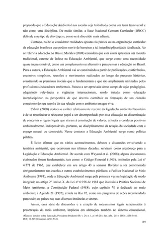 Nuances: estudos sobre Educação, Presidente Prudente-SP, v. 29, n. 1, p.185-203, Jan./Abr., 2018. ISSN: 2236-0441.
DOI: 10.32930/nuances.v29i1.5526.
189
propondo que a Educação Ambiental nas escolas seja trabalhada como um tema transversal e
não como uma disciplina. De modo similar, a Base Nacional Comum Curricular (BNCC)
defende esse tipo de abordagem, como será discutido mais adiante.
Contudo, há de se considerar realidades opostas na prática ou na organização curricular
da educação brasileira que podem servir de barreiras a tal interdisciplinaridade idealizada. Ao
se referir a educação no Brasil, Morales (2008) considera que esta ainda apresenta um modelo
tradicional, carente de ênfase na Educação Ambiental, que surge como uma necessidade
quase inquestionável, como um complemento ou alternativa para pensar a educação no Brasil.
Para a autora, a Educação Ambiental vai se constituindo a partir de publicações, conferências,
encontros simpósios, reuniões e movimentos realizados ao longo do processo histórico,
construindo as premissas iniciais que a fundamentam e que são amplamente utilizadas pelos
profissionais educadores ambientais. Passou a ser apreciada como campo de ação pedagógica,
adquirindo relevância e vigências internacionais, sendo tratada como educação
interdisciplinar, na perspectiva de que deveria contribuir na formação de um cidadão
consciente do seu papel e de sua relação com o ambiente em que vive.
Cabral (2008) destaca o caráter relativamente recente da legislação ambiental brasileira
é de se reconhecer o relevante papel a ser desempenhado por essa educação na disseminação
de conceitos e regras legais que sirvam à construção de valores, atitudes e condutas positivas
ambientalmente, indispensáveis, portanto, ao disciplinamento da relação da sociedade com o
espaço natural ou construído. Nesse contexto a Educação Ambiental surge como política
pública.
É lícito afirmar que os vários acontecimentos, debates e discussões envolvendo a
temática ambiental, que ocorreram nas últimas décadas, serviram como arcabouço para a
Legislação e Educação Ambiental. De acordo com Weyand et al. (2008), alguns documentos
elaborados foram fundamentais, tais como: o Código Florestal (1965), instituído pela Lei nº
4.771 de 1965, que estabelece em seu artigo 43 a semana florestal a ser comemorada
obrigatoriamente nas escolas e outros estabelecimentos públicos; a Política Nacional de Meio
Ambiente (1981), onde a Educação Ambiental surge pela primeira vez na legislação de modo
integrado no artigo 2º, inciso X, da Lei nº 6.938 de 1981 que instituiu a Política Nacional de
Meio Ambiente; a Constituição Federal (1988), cujo capítulo VI é dedicado ao meio
ambiente; a Agenda 21 (1992), criada na Rio 92, como um programa de ações recomendado
para todos os países nas suas diversas instâncias e setores.
Assim, essa série de discussões e a criação de mecanismos legais relacionados à
preservação do meio ambiente, implicou em alterações também no sistema educacional,
 