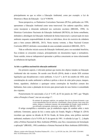 Nuances: estudos sobre Educação, Presidente Prudente-SP, v. 29, n. 1, p.185-203, Jan./Abr., 2018. ISSN: 2236-0441.
DOI: 10.32930/nuances.v29i1.5526.
190
principalmente no que se refere a Educação Ambiental, como por exemplo: a Lei de
Diretrizes e Bases da Educação – Lei nº 9.904/96.
Nessa perspectiva, os Parâmetros Curriculares Nacionais (PCNs), publicados em 1998,
apresentam a Educação Ambiental como tema transversal. Em caderno específico, indica
como incorporar a dimensão ambiental nos currículos escolares (BRASIL, 1998). As
Diretrizes Curriculares Nacionais da Educação Ambiental (DCNEA), de forma semelhante,
defendem a abordagem da Educação Ambiental de forma transversal e a preservação do meio
ambiente enquanto responsabilidade de todos os indivíduos, dever do exercício da cidadania
para o bem comum (BRASIL, 2013). Nesta mesma vertente, a Base Nacional Comum
Curricular (BNCC) defende a necessidade de uma sociedade sustentável (BRASIL, 2017).
Tida as reflexões iniciais acerca da Educação Ambiental, para e na sociedade brasileira,
fica evidente os crescentes avanços, principalmente em documentos legais e norteadores.
Neste sentido, torna-se indispensável apresentar a política concernente ao tema relacionando
as influências da legislação.
As leis e a política nacional de educação ambiental
Em primeiro aspecto, é relevante pontuar que muitos dos objetos tratados na Educação
Ambiental não são recentes. De acordo com Rivelli (2014), desde o século XIX existiam
legislações que disciplinavam o meio ambiente. A Lei nº 1, de 01 de outubro de 1828, tecia
considerações de cunho ambiental e atribuía à polícia o dever de zelar pelos poços, tanques,
fontes, aquedutos, chafarizes e quaisquer outras construções de benefício comum dos
habitantes, bem como a plantação de árvores para preservação de seus limites à comodidade
dos viajantes.
Posteriormente foi sancionada a Lei nº 5.197, de 03 de janeiro de 1967, que “Dispõe
sobre a Proteção à Fauna”, traz em seu artigo 1º:
Os animais de quaisquer espécies, em qualquer fase do seu desenvolvimento e que
vivem naturalmente fora do cativeiro, constituindo a fauna silvestre, bem como seus
ninhos, abrigos e criadouros naturais, são propriedades do Estado, sendo proibido a
sua utilização, perseguição, destruição, caça ou apanha. (BRASIL, 1967).
O artigo exemplifica a normativa, que já estabelecia regras de conduta sobre o meio
ambiente. Entretanto, apesar de leis e outras ações do Estado, Maglio e Philippi Jr. (2014)
recordam que apenas na década de 80 foi fixada, de forma plena, uma política nacional
ambiental, mediante a Lei nº 6.938, de 31 de agosto de 1981. A referida Lei que “[…] dispõe
sobre a Política Nacional do Meio Ambiente (PNMA), seus fins e mecanismos de formulação
e aplicação” (BRASIL, 1981) estabelece o Sistema Nacional de Meio Ambiente (SISNAMA),
 