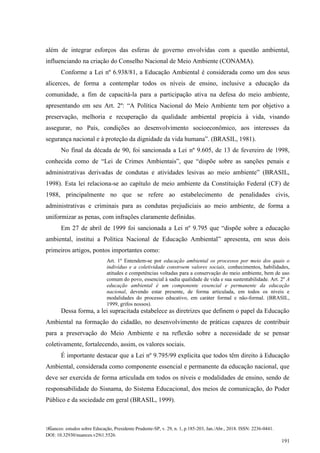Nuances: estudos sobre Educação, Presidente Prudente-SP, v. 29, n. 1, p.185-203, Jan./Abr., 2018. ISSN: 2236-0441.
DOI: 10.32930/nuances.v29i1.5526.
191
além de integrar esforços das esferas de governo envolvidas com a questão ambiental,
influenciando na criação do Conselho Nacional de Meio Ambiente (CONAMA).
Conforme a Lei nº 6.938/81, a Educação Ambiental é considerada como um dos seus
alicerces, de forma a contemplar todos os níveis de ensino, inclusive a educação da
comunidade, a fim de capacitá-la para a participação ativa na defesa do meio ambiente,
apresentando em seu Art. 2º: “A Política Nacional do Meio Ambiente tem por objetivo a
preservação, melhoria e recuperação da qualidade ambiental propícia à vida, visando
assegurar, no País, condições ao desenvolvimento socioeconômico, aos interesses da
segurança nacional e à proteção da dignidade da vida humana”. (BRASIL, 1981).
No final da década de 90, foi sancionada a Lei nº 9.605, de 13 de fevereiro de 1998,
conhecida como de “Lei de Crimes Ambientais”, que “dispõe sobre as sanções penais e
administrativas derivadas de condutas e atividades lesivas ao meio ambiente” (BRASIL,
1998). Esta lei relaciona-se ao capítulo de meio ambiente da Constituição Federal (CF) de
1988, principalmente no que se refere ao estabelecimento de penalidades civis,
administrativas e criminais para as condutas prejudiciais ao meio ambiente, de forma a
uniformizar as penas, com infrações claramente definidas.
Em 27 de abril de 1999 foi sancionada a Lei nº 9.795 que “dispõe sobre a educação
ambiental, institui a Política Nacional de Educação Ambiental” apresenta, em seus dois
primeiros artigos, pontos importantes como:
Art. 1º Entendem-se por educação ambiental os processos por meio dos quais o
indivíduo e a coletividade constroem valores sociais, conhecimentos, habilidades,
atitudes e competências voltadas para a conservação do meio ambiente, bem de uso
comum do povo, essencial à sadia qualidade de vida e sua sustentabilidade. Art. 2º A
educação ambiental é um componente essencial e permanente da educação
nacional, devendo estar presente, de forma articulada, em todos os níveis e
modalidades do processo educativo, em caráter formal e não-formal. (BRASIL,
1999, grifos nossos).
Dessa forma, a lei supracitada estabelece as diretrizes que definem o papel da Educação
Ambiental na formação do cidadão, no desenvolvimento de práticas capazes de contribuir
para a preservação do Meio Ambiente e na reflexão sobre a necessidade de se pensar
coletivamente, fortalecendo, assim, os valores sociais.
É importante destacar que a Lei nº 9.795/99 explicita que todos têm direito à Educação
Ambiental, considerada como componente essencial e permanente da educação nacional, que
deve ser exercida de forma articulada em todos os níveis e modalidades de ensino, sendo de
responsabilidade do Sisnama, do Sistema Educacional, dos meios de comunicação, do Poder
Público e da sociedade em geral (BRASIL, 1999).
 