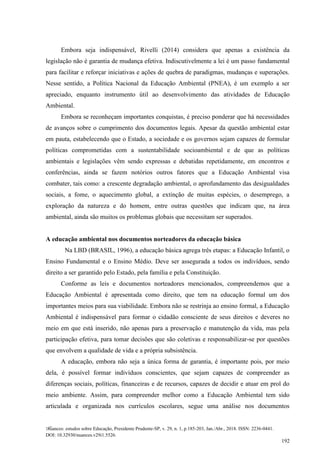 Nuances: estudos sobre Educação, Presidente Prudente-SP, v. 29, n. 1, p.185-203, Jan./Abr., 2018. ISSN: 2236-0441.
DOI: 10.32930/nuances.v29i1.5526.
192
Embora seja indispensável, Rivelli (2014) considera que apenas a existência da
legislação não é garantia de mudança efetiva. Indiscutivelmente a lei é um passo fundamental
para facilitar e reforçar iniciativas e ações de quebra de paradigmas, mudanças e superações.
Nesse sentido, a Política Nacional da Educação Ambiental (PNEA), é um exemplo a ser
apreciado, enquanto instrumento útil ao desenvolvimento das atividades de Educação
Ambiental.
Embora se reconheçam importantes conquistas, é preciso ponderar que há necessidades
de avanços sobre o cumprimento dos documentos legais. Apesar da questão ambiental estar
em pauta, estabelecendo que o Estado, a sociedade e os governos sejam capazes de formular
políticas comprometidas com a sustentabilidade socioambiental e de que as políticas
ambientais e legislações vêm sendo expressas e debatidas repetidamente, em encontros e
conferências, ainda se fazem notórios outros fatores que a Educação Ambiental visa
combater, tais como: a crescente degradação ambiental, o aprofundamento das desigualdades
sociais, a fome, o aquecimento global, a extinção de muitas espécies, o desemprego, a
exploração da natureza e do homem, entre outras questões que indicam que, na área
ambiental, ainda são muitos os problemas globais que necessitam ser superados.
A educação ambiental nos documentos norteadores da educação básica
Na LBD (BRASIL, 1996), a educação básica agrega três etapas: a Educação Infantil, o
Ensino Fundamental e o Ensino Médio. Deve ser assegurada a todos os indivíduos, sendo
direito a ser garantido pelo Estado, pela família e pela Constituição.
Conforme as leis e documentos norteadores mencionados, compreendemos que a
Educação Ambiental é apresentada como direito, que tem na educação formal um dos
importantes meios para sua viabilidade. Embora não se restrinja ao ensino formal, a Educação
Ambiental é indispensável para formar o cidadão consciente de seus direitos e deveres no
meio em que está inserido, não apenas para a preservação e manutenção da vida, mas pela
participação efetiva, para tomar decisões que são coletivas e responsabilizar-se por questões
que envolvem a qualidade de vida e a própria subsistência.
A educação, embora não seja a única forma de garantia, é importante pois, por meio
dela, é possível formar indivíduos conscientes, que sejam capazes de compreender as
diferenças sociais, políticas, financeiras e de recursos, capazes de decidir e atuar em prol do
meio ambiente. Assim, para compreender melhor como a Educação Ambiental tem sido
articulada e organizada nos currículos escolares, segue uma análise nos documentos
 