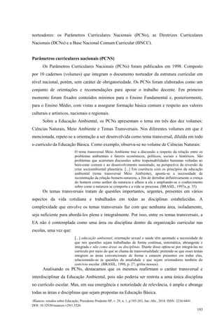 Nuances: estudos sobre Educação, Presidente Prudente-SP, v. 29, n. 1, p.185-203, Jan./Abr., 2018. ISSN: 2236-0441.
DOI: 10.32930/nuances.v29i1.5526.
193
norteadores: os Parâmetros Curriculares Nacionais (PCNs), as Diretrizes Curriculares
Nacionais (DCNs) e a Base Nacional Comum Curricular (BNCC).
Parâmetros curriculares nacionais (PCNS)
Os Parâmetros Curriculares Nacionais (PCNs) foram publicados em 1998. Composto
por 10 cadernos (volumes) que integram o documento norteador da estrutura curricular em
nível nacional, porém, sem caráter de obrigatoriedade. Os PCNs foram elaborados como um
conjunto de orientações e recomendações para apoiar o trabalho docente. Em primeiro
momento foram fixados conteúdos mínimos para o Ensino Fundamental e, posteriormente,
para o Ensino Médio, com vistas a assegurar formação básica comum e respeito aos valores
culturais e artísticos, nacionais e regionais.
Sobre a Educação Ambiental, os PCNs apresentam o tema em três dos dez volumes:
Ciências Naturais, Meio Ambiente e Temas Transversais. Nos diferentes volumes em que é
mencionada, repete-se a orientação a ser desenvolvida como tema transversal, diluída em todo
o currículo da Educação Básica. Como exemplo, observa-se no volume de Ciências Naturais:
O tema transversal Meio Ambiente traz a discussão a respeito da relação entre os
problemas ambientais e fatores econômicos, políticos, sociais e históricos. São
problemas que acarretam discussões sobre responsabilidades humanas voltadas ao
bem-estar comum e ao desenvolvimento sustentado, na perspectiva da reversão da
crise socioambiental planetária. [...] Em coerência com os princípios da educação
ambiental (tema transversal Meio Ambiente), aponta-se a necessidade de
reconstrução da relação homem-natureza, a fim de derrubar definitivamente a crença
do homem como senhor da natureza e alheio a ela e ampliando-se o conhecimento
sobre como a natureza se comporta e a vida se processa. (BRASIL, 1997a, p. 35).
Os temas transversais tratam de questões importantes, urgentes, presentes em vários
aspectos da vida cotidiana e trabalhados em todas as disciplinas estabelecidas. A
complexidade que envolve os temas transversais faz com que nenhuma área, isoladamente,
seja suficiente para abordá-los plena e integralmente. Por isso, entre os temas transversais, a
EA não é contemplada como uma área ou disciplina dentro da organização curricular nas
escolas, uma vez que:
[...] educação ambiental, orientação sexual e saúde têm apontado a necessidade de
que tais questões sejam trabalhadas de forma contínua, sistemática, abrangente e
integrada e não como áreas ou disciplinas. Diante disso optou-se por integrá-las no
currículo por meio do que se chama de transversalidade: pretende-se que esses temas
integrem as áreas convencionais de forma a estarem presentes em todas elas,
relacionando-as às questões da atualidade e que sejam orientadores também do
convívio escolar. (BRASIL, 1998, p. 27, grifos nossos).
Analisando os PCNs, destacamos que os mesmos reafirmam o caráter transversal e
interdisciplinar da Educação Ambiental, pois não poderia ser restrita a uma única disciplina
no currículo escolar. Mas, em sua emergência e notoriedade de relevância, é ampla e abrange
todas as áreas e disciplinas que sejam propostas na Educação Básica.
 