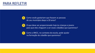 PARA REFLETIR
a. Como vocês gostariam que fossem as pessoas
de seu município daqui a 20 anos?
b. O que deve ser proporcionado hoje às crianças e jovens
para que eles cheguem a ser esses cidadãos que queremos?
c. Como a BNCC, no contexto da escola, pode ajudar
na formação do cidadão que queremos?
 