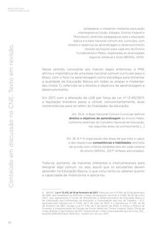 10
BASE NACIONAL
COMUM CURRICULAR
Conteúdo
em
discussão
no
CNE.
Texto
em
revisão.
estabelecer e implantar, mediante pactuação
interfederativa [União, Estados, Distrito Federal e
Municípios], diretrizes pedagógicas para a educação
básica e a base nacional comum dos currículos, com
direitos e objetivos de aprendizagem e desenvolvimento
dos(as) alunos(as) para cada ano do Ensino
Fundamental e Médio, respeitadas as diversidades
regional, estadual e local (BRASIL, 2014).
Nesse sentido, consoante aos marcos legais anteriores, o PNE
afirma a importância de uma base nacional comum curricular para o
Brasil, com o foco na aprendizagem como estratégia para fomentar
a qualidade da Educação Básica em todas as etapas e modalida-
des (meta 7), referindo-se a direitos e objetivos de aprendizagem e
desenvolvimento.
Em 2017, com a alteração da LDB por força da Lei nº 13.415/2017,
a legislação brasileira passa a utilizar, concomitantemente, duas
nomenclaturas para se referir às finalidades da educação:
Art. 35-A. A Base Nacional Comum Curricular definirá
direitos e objetivos de aprendizagem do ensino médio,
conforme diretrizes do Conselho Nacional de Educação,
nas seguintes áreas do conhecimento [...]
Art. 36. § 1º A organização das áreas de que trata o caput
e das respectivas competências e habilidades será feita
de acordo com critérios estabelecidos em cada sistema
de ensino (BRASIL, 20178
; ênfases adicionadas).
Trata-se, portanto, de maneiras diferentes e intercambiáveis para
designar algo comum, ou seja, aquilo que os estudantes devem
aprender na Educação Básica, o que inclui tanto os saberes quanto
a capacidade de mobilizá-los e aplicá-los.
8 BRASIL. Lei nº 13.415, de 16 de fevereiro de 2017. Altera as Leis nº 9.394, de 20 de dezembro
de 1996, que estabelece as diretrizes e bases da educação nacional, e 11.494, de 20 de junho
2007, que regulamenta o Fundo de Manutenção e Desenvolvimento da Educação Básica e
de Valorização dos Profissionais da Educação, a Consolidação das Leis do Trabalho – CLT,
aprovada pelo Decreto-Lei nº 5.452, de 1º de maio de 1943, e o Decreto-Lei nº 236, de 28
de fevereiro de 1967; revoga a Lei nº 11.161, de 5 de agosto de 2005; e institui a Política de
Fomento à Implementação de Escolas de Ensino Médio em Tempo Integral. Diário Oficial da
União, Brasília, 17 de fevereiro de 2017. Disponível em: <http://www.planalto.gov.br/ccivil_03/_
ato2015-2018/2017/lei/L13415.htm>. Acesso em: 20 nov. 2017.
 