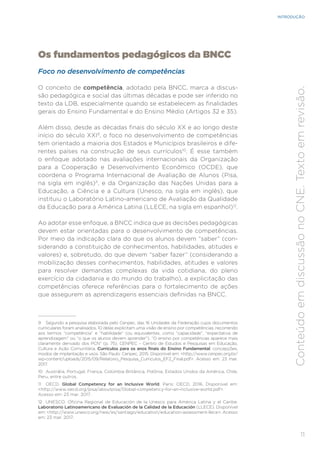 11
INTRODUÇÃO
Conteúdo
em
discussão
no
CNE.
Texto
em
revisão.
Os fundamentos pedagógicos da BNCC
Foco no desenvolvimento de competências
O conceito de competência, adotado pela BNCC, marca a discus-
são pedagógica e social das últimas décadas e pode ser inferido no
texto da LDB, especialmente quando se estabelecem as finalidades
gerais do Ensino Fundamental e do Ensino Médio (Artigos 32 e 35).
Além disso, desde as décadas finais do século XX e ao longo deste
início do século XXI9
, o foco no desenvolvimento de competências
tem orientado a maioria dos Estados e Municípios brasileiros e dife-
rentes países na construção de seus currículos10
. É esse também
o enfoque adotado nas avaliações internacionais da Organização
para a Cooperação e Desenvolvimento Econômico (OCDE), que
coordena o Programa Internacional de Avaliação de Alunos (Pisa,
na sigla em inglês)11
, e da Organização das Nações Unidas para a
Educação, a Ciência e a Cultura (Unesco, na sigla em inglês), que
instituiu o Laboratório Latino-americano de Avaliação da Qualidade
da Educação para a América Latina (LLECE, na sigla em espanhol)12
.
Ao adotar esse enfoque, a BNCC indica que as decisões pedagógicas
devem estar orientadas para o desenvolvimento de competências.
Por meio da indicação clara do que os alunos devem “saber” (con-
siderando a constituição de conhecimentos, habilidades, atitudes e
valores) e, sobretudo, do que devem “saber fazer” (considerando a
mobilização desses conhecimentos, habilidades, atitudes e valores
para resolver demandas complexas da vida cotidiana, do pleno
exercício da cidadania e do mundo do trabalho), a explicitação das
competências oferece referências para o fortalecimento de ações
que assegurem as aprendizagens essenciais definidas na BNCC.
9 Segundo a pesquisa elaborada pelo Cenpec, das 16 Unidades da Federação cujos documentos
curriculares foram analisados, 10 delas explicitam uma visão de ensino por competências, recorrendo
aos termos “competência” e “habilidade” (ou equivalentes, como “capacidade”, “expectativa de
aprendizagem” ou “o que os alunos devem aprender”). “O ensino por competências aparece mais
claramente derivado dos PCN” (p. 75). CENPEC – Centro de Estudos e Pesquisas em Educação,
Cultura e Ação Comunitária. Currículos para os anos finais do Ensino Fundamental: concepções,
modos de implantação e usos. São Paulo: Cenpec, 2015. Disponível em: <http://www.cenpec.org.br/
wp-content/uploads/2015/09/Relatorio_Pesquisa_Curriculos_EF2_Final.pdf>. Acesso em: 23 mar.
2017.
10 Austrália, Portugal, França, Colúmbia Britânica, Polônia, Estados Unidos da América, Chile,
Peru, entre outros.
11 OECD. Global Competency for an Inclusive World. Paris: OECD, 2016. Disponível em:
<http://www.oecd.org/pisa/aboutpisa/Global-competency-for-an-inclusive-world.pdf>.
Acesso em: 23 mar. 2017.
12 UNESCO. Oficina Regional de Educación de la Unesco para América Latina y el Caribe.
Laboratorio Latinoamericano de Evaluación de la Calidad de la Educación (LLECE). Disponível
em: <http://www.unesco.org/new/es/santiago/education/education-assessment-llece>. Acesso
em: 23 mar. 2017.
 