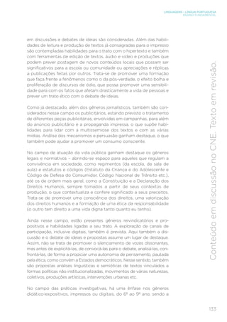 LINGUAGENS – LÍNGUA PORTUGUESA
ENSINO FUNDAMENTAL
133
Conteúdo
em
discussão
no
CNE.
Texto
em
revisão.
em discussões e debates de ideias são consideradas. Além das habili-
dades de leitura e produção de textos já consagradas para o impresso
são contempladas habilidades para o trato com o hipertexto e também
com ferramentas de edição de textos, áudio e vídeo e produções que
podem prever postagem de novos conteúdos locais que possam ser
significativos para a escola ou comunidade ou apreciações e réplicas
a publicações feitas por outros. Trata-se de promover uma formação
que faça frente a fenômenos como o da pós-verdade, o efeito bolha e
proliferação de discursos de ódio, que possa promover uma sensibili-
dade para com os fatos que afetam drasticamente a vida de pessoas e
prever um trato ético com o debate de ideias.
Como já destacado, além dos gêneros jornalísticos, também são con-
siderados nesse campo os publicitários, estando previsto o tratamento
de diferentes peças publicitárias, envolvidas em campanhas, para além
do anúncio publicitário e a propaganda impressa, o que supõe habi-
lidades para lidar com a multissemiose dos textos e com as várias
mídias. Análise dos mecanismos e persuasão ganham destaque, o que
também pode ajudar a promover um consumo consciente.
No campo de atuação da vida pública ganham destaque os gêneros
legais e normativos – abrindo-se espaço para aqueles que regulam a
convivência em sociedade, como regimentos (da escola, da sala de
aula) e estatutos e códigos (Estatuto da Criança e do Adolescente e
Código de Defesa do Consumidor, Código Nacional de Trânsito etc.),
até os de ordem mais geral, como a Constituição e a Declaração dos
Direitos Humanos, sempre tomados a partir de seus contextos de
produção, o que contextualiza e confere significado a seus preceitos.
Trata-se de promover uma consciência dos direitos, uma valorização
dos direitos humanos e a formação de uma ética da responsabilidade
(o outro tem direito a uma vida digna tanto quanto eu tenho).
Ainda nesse campo, estão presentes gêneros reivindicatórios e pro-
positivos e habilidades ligadas a seu trato. A exploração de canais de
participação, inclusive digitais, também é prevista. Aqui também a dis-
cussão e o debate de ideias e propostas assume um lugar de destaque.
Assim, não se trata de promover o silenciamento de vozes dissonantes,
mas antes de explicitá-las, de convocá-las para o debate, analisá-las, con-
frontá-las, de forma a propiciar uma autonomia de pensamento, pautada
pela ética, como convém a Estados democráticos. Nesse sentido, também
são propostas análises linguísticas e semióticas de textos vinculados a
formas políticas não institucionalizadas, movimentos de várias naturezas,
coletivos, produções artísticas, intervenções urbanas etc.
No campo das práticas investigativas, há uma ênfase nos gêneros
didático-expositivos, impressos ou digitais, do 6º ao 9º ano, sendo a
 