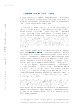 12
BASE NACIONAL
COMUM CURRICULAR
Conteúdo
em
discussão
no
CNE.
Texto
em
revisão.
O compromisso com a educação integral
A sociedade contemporânea impõe um olhar inovador e inclusivo a
questões centrais do processo educativo: o que aprender, para que
aprender, como ensinar, como promover redes de aprendizagem
colaborativa e como avaliar o aprendizado.
No novo cenário mundial, reconhecer-se em seu contexto histórico
e cultural, comunicar-se, ser criativo, analítico-crítico, participativo,
aberto ao novo, colaborativo, resiliente, produtivo e responsável
requer muito mais do que o acúmulo de informações. Requer o
desenvolvimento de competências para aprender a aprender, saber
lidar com a informação cada vez mais disponível, atuar com dis-
cernimento e responsabilidade nos contextos das culturas digitais,
aplicar conhecimentos para resolver problemas, ter autonomia para
tomar decisões, ser proativo para identificar os dados de uma situa-
ção e buscar soluções, conviver e aprender com as diferenças e as
diversidades.
Nesse contexto, a BNCC afirma, de maneira explícita, o seu compro-
misso com a educação integral13
. Reconhece, assim, que a Educação
Básica deve visar à formação e ao desenvolvimento humano global, o
que implica compreender a complexidade e a não linearidade desse
desenvolvimento, rompendo com visões reducionistas que privile-
giam ou a dimensão intelectual (cognitiva) ou a dimensão afetiva.
Significa, ainda, assumir uma visão plural, singular e integral da criança,
do adolescente, do jovem e do adulto – considerando-os como sujei-
tos de aprendizagem – e promover uma educação voltada ao seu
acolhimento, reconhecimento e desenvolvimento pleno, nas suas
singularidades e diversidades. Além disso, a escola, como espaço
de aprendizagem e de democracia inclusiva, deve se fortalecer na
prática coercitiva de não discriminação, não preconceito e respeito
às diferenças e diversidades.
Independentemente da duração da jornada escolar, o conceito de
educação integral com o qual a BNCC está comprometida se refere
à construção intencional de processos educativos que promovam
aprendizagens sintonizadas com as necessidades, as possibilidades
e os interesses dos estudantes e, também, com os desafios da socie-
dade contemporânea. Isso supõe considerar as diferentes infâncias
e juventudes, as diversas culturas juvenis e seu potencial de criar
novas formas de existir.
13 Na história educacional brasileira, as primeiras referências à educação integral remontam
à década de 1930, incorporadas ao movimento dos Pioneiros da Educação Nova e em outras
correntes políticas da época, nem sempre com o mesmo entendimento sobre o seu significado.
 