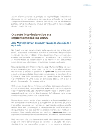 13
INTRODUÇÃO
Conteúdo
em
discussão
no
CNE.
Texto
em
revisão.
Assim, a BNCC propõe a superação da fragmentação radicalmente
disciplinar do conhecimento, o estímulo à sua aplicação na vida real,
a importância do contexto para dar sentido ao que se aprende e o
protagonismo do estudante em sua aprendizagem e na construção
de seu projeto de vida.
O pacto interfederativo e a
implementação da BNCC
Base Nacional Comum Curricular: igualdade, diversidade e
equidade
No Brasil, um país caracterizado pela autonomia dos entes fede-
rados, acentuada diversidade cultural e profundas desigualdades
sociais, os sistemas e redes de ensino devem construir currículos, e as
escolas precisam elaborar propostas pedagógicas que considerem
as necessidades, as possibilidades e os interesses dos estudantes,
assim como suas identidades linguísticas, étnicas e culturais.
Nesse processo, a BNCC desempenha papel fundamental, pois expli-
cita as aprendizagens essenciais que todos os estudantes devem
desenvolver e expressa, portanto, a igualdade educacional sobre
a qual as singularidades devem ser consideradas e atendidas. Essa
igualdade deve valer também para as oportunidades de ingresso
e permanência em uma escola de Educação Básica, sem o que o
direito de aprender não se concretiza.
O Brasil, ao longo de sua história, naturalizou desigualdades educa-
cionais em relação ao acesso à escola, à permanência dos estudantes
e ao seu aprendizado. São amplamente conhecidas as enormes desi-
gualdades entre os grupos de estudantes definidos por raça, sexo e
condição socioeconômica de suas famílias.
Diante desse quadro, as decisões curriculares e didático-pedagógicas
das Secretarias de Educação, o planejamento do trabalho anual das
instituições escolares e as rotinas e os eventos do cotidiano escolar
devem levar em consideração a necessidade de superação dessas
desigualdades. Para isso, os sistemas e redes de ensino e as instituições
escolares devem se planejar com um claro foco na equidade, que pres-
supõe reconhecer que as necessidades dos estudantes são diferentes.
De forma particular, um planejamento com foco na equidade também
exige um claro compromisso de reverter a situação de exclu-
são histórica que marginaliza grupos – como os povos indígenas
 