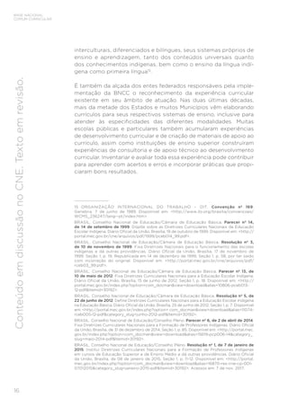 16
BASE NACIONAL
COMUM CURRICULAR
Conteúdo
em
discussão
no
CNE.
Texto
em
revisão.
interculturais, diferenciados e bilíngues, seus sistemas próprios de
ensino e aprendizagem, tanto dos conteúdos universais quanto
dos conhecimentos indígenas, bem como o ensino da língua indí-
gena como primeira língua15
.
É também da alçada dos entes federados responsáveis pela imple-
mentação da BNCC o reconhecimento da experiência curricular
existente em seu âmbito de atuação. Nas duas últimas décadas,
mais da metade dos Estados e muitos Municípios vêm elaborando
currículos para seus respectivos sistemas de ensino, inclusive para
atender às especificidades das diferentes modalidades. Muitas
escolas públicas e particulares também acumularam experiências
de desenvolvimento curricular e de criação de materiais de apoio ao
currículo, assim como instituições de ensino superior construíram
experiências de consultoria e de apoio técnico ao desenvolvimento
curricular. Inventariar e avaliar toda essa experiência pode contribuir
para aprender com acertos e erros e incorporar práticas que propi-
ciaram bons resultados.
15 ORGANIZAÇÃO INTERNACIONAL DO TRABALHO – OIT. Convenção nº 169.
Genebra, 7 de junho de 1989. Disponível em: <http://www.ilo.org/brasilia/convencoes/
WCMS_236247/lang--pt/index.htm>.
BRASIL. Conselho Nacional de Educação/Câmara de Educação Básica. Parecer nº 14,
de 14 de setembro de 1999. Dispõe sobre as Diretrizes Curriculares Nacionais da Educação
Escolar Indígena. Diário Oficial da União, Brasília, 19 de outubro de 1999. Disponível em: <http://
portal.mec.gov.br/cne/arquivos/pdf/1999/pceb014_99.pdf>.
BRASIL. Conselho Nacional de Educação/Câmara de Educação Básica. Resolução nº 3,
de 10 de novembro de 1999. Fixa Diretrizes Nacionais para o funcionamento das escolas
indígenas e dá outras providências. Diário Oficial da União, Brasília, 17 de novembro de
1999. Seção 1, p. 19. Republicada em 14 de dezembro de 1999, Seção 1, p. 58, por ter saído
com incorreção do original. Disponível em: <http://portal.mec.gov.br/cne/arquivos/pdf/
rceb03_99.pdf>.
BRASIL. Conselho Nacional de Educação/Câmara de Educação Básica. Parecer nº 13, de
10 de maio de 2012. Fixa Diretrizes Curriculares Nacionais para a Educação Escolar Indígena.
Diário Oficial da União, Brasília, 15 de junho de 2012, Seção 1, p. 18. Disponível em: <http://
portal.mec.gov.br/index.php?option=com_docman&view=download&alias=10806-pceb013-
12-pdf&Itemid=30192>.
BRASIL. Conselho Nacional de Educação/Câmara de Educação Básica. Resolução nº 5, de
22 de junho de 2012. Define Diretrizes Curriculares Nacionais para a Educação Escolar Indígena
na Educação Básica. Diário Oficial da União, Brasília, 25 de junho de 2012, Seção 1, p. 7. Disponível
em: <http://portal.mec.gov.br/index.php?option= com_docman&view=download&alias=11074-
rceb005-12-pdf&category_slug=junho-2012-pdf&Itemid=30192>.
BRASIL. Conselho Nacional de Educação/Conselho Pleno. Parecer nº 6, de 2 de abril de 2014.
Fixa Diretrizes Curriculares Nacionais para a Formação de Professores Indígenas. Diário Oficial
da União, Brasília, de 31 de dezembro de 2014, Seção 1, p. 85. Disponível em: <http://portal.mec.
gov.br/index.php?option=com_docman&view=download&alias=15619-pcp006-14&category_
slug=maio-2014-pdf&Itemid=30192>.
BRASIL. Conselho Nacional de Educação/Conselho Pleno. Resolução nº 1, de 7 de janeiro de
2015. Institui Diretrizes Curriculares Nacionais para a Formação de Professores Indígenas
em cursos de Educação Superior e de Ensino Médio e dá outras providências. Diário Oficial
da União, Brasília, de 08 de janeiro de 2015, Seção 1, p. 11-12. Disponível em: <http://portal.
mec.gov.br/index.php?option=com_docman&view=download&alias=16870-res-cne-cp-001-
07012015&category_slug=janeiro-2015-pdf&Itemid=30192>. Acessos em: 7 de nov. 2017.
 