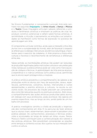 189
LINGUAGENS – ARTE
ENSINO FUNDAMENTAL
Conteúdo
em
discussão
no
CNE.
Texto
em
revisão.
4.1.2. ARTE
No Ensino Fundamental, o componente curricular Arte está cen-
trado nas seguintes linguagens: as Artes visuais, a Dança, a Música
e o Teatro. Essas linguagens articulam saberes referentes a pro-
dutos e fenômenos artísticos e envolvem as práticas de criar, ler,
produzir, construir, exteriorizar e refletir sobre formas artísticas. A
sensibilidade, a intuição, o pensamento, as emoções e as subjetivi-
dades se manifestam como formas de expressão no processo de
aprendizagem em Arte.
O componente curricular contribui, ainda, para a interação crítica dos
alunos com a complexidade do mundo, além de favorecer o respeito
às diferenças e o diálogo intercultural, pluriétnico e plurilíngue, impor-
tantes para o exercício da cidadania. A Arte propicia a troca entre
culturas e favorece o reconhecimento de semelhanças e diferenças
entre elas.
Nesse sentido, as manifestações artísticas não podem ser reduzidas
às produções legitimadas pelas instituições culturais e veiculadas pela
mídia, tampouco a prática artística pode ser vista como mera aquisi-
ção de códigos e técnicas. A aprendizagem de Arte precisa alcançar
a experiência e a vivência artísticas como prática social, permitindo
que os alunos sejam protagonistas e criadores.
A prática artística possibilita o compartilhamento de saberes e de
produções entre os alunos por meio de exposições, saraus, espe-
táculos, performances, concertos, recitais, intervenções e outras
apresentações e eventos artísticos e culturais, na escola ou em
outros locais. Os processos de criação precisam ser compreendi-
dos como tão relevantes quanto os eventuais produtos. Além disso,
o compartilhamento das ações artísticas produzidas pelos alunos,
em diálogo com seus professores, pode acontecer não apenas em
eventos específicos, mas ao longo do ano, sendo parte de um tra-
balho em processo.
A prática investigativa constitui o modo de produção e organiza-
ção dos conhecimentos em Arte. É no percurso do fazer artístico
que os alunos criam, experimentam, desenvolvem e percebem uma
poética pessoal. Os conhecimentos, processos e técnicas produ-
zidos e acumulados ao longo do tempo em Artes visuais, Dança,
Música e Teatro contribuem para a contextualização dos saberes e
das práticas artísticas. Eles possibilitam compreender as relações
entre tempos e contextos sociais dos sujeitos na sua interação com
a arte e a cultura.
 