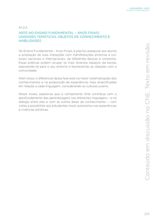 201
LINGUAGENS – ARTE
ENSINO FUNDAMENTAL
Conteúdo
em
discussão
no
CNE.
Texto
em
revisão.
4.1.2.2.
ARTE NO ENSINO FUNDAMENTAL – ANOS FINAIS:
UNIDADES TEMÁTICAS, OBJETOS DE CONHECIMENTO E
HABILIDADES
No Ensino Fundamental – Anos Finais, é preciso assegurar aos alunos
a ampliação de suas interações com manifestações artísticas e cul-
turais nacionais e internacionais, de diferentes épocas e contextos.
Essas práticas podem ocupar os mais diversos espaços da escola,
espraiando-se para o seu entorno e favorecendo as relações com a
comunidade.
Além disso, o diferencial dessa fase está na maior sistematização dos
conhecimentos e na proposição de experiências mais diversificadas
em relação a cada linguagem, considerando as culturas juvenis.
Desse modo, espera-se que o componente Arte contribua com o
aprofundamento das aprendizagens nas diferentes linguagens – e no
diálogo entre elas e com as outras áreas do conhecimento –, com
vistas a possibilitar aos estudantes maior autonomia nas experiências
e vivências artísticas.
 