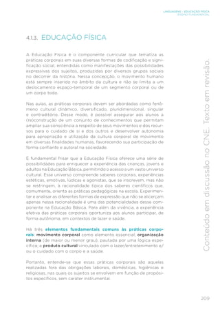 209
LINGUAGENS – EDUCAÇÃO FÍSICA
ENSINO FUNDAMENTAL
Conteúdo
em
discussão
no
CNE.
Texto
em
revisão.
4.1.3. EDUCAÇÃO FÍSICA
A Educação Física é o componente curricular que tematiza as
práticas corporais em suas diversas formas de codificação e signi-
ficação social, entendidas como manifestações das possibilidades
expressivas dos sujeitos, produzidas por diversos grupos sociais
no decorrer da história. Nessa concepção, o movimento humano
está sempre inserido no âmbito da cultura e não se limita a um
deslocamento espaço-temporal de um segmento corporal ou de
um corpo todo.
Nas aulas, as práticas corporais devem ser abordadas como fenô-
meno cultural dinâmico, diversificado, pluridimensional, singular
e contraditório. Desse modo, é possível assegurar aos alunos a
(re)construção de um conjunto de conhecimentos que permitam
ampliar sua consciência a respeito de seus movimentos e dos recur-
sos para o cuidado de si e dos outros e desenvolver autonomia
para apropriação e utilização da cultura corporal de movimento
em diversas finalidades humanas, favorecendo sua participação de
forma confiante e autoral na sociedade.
É fundamental frisar que a Educação Física oferece uma série de
possibilidades para enriquecer a experiência das crianças, jovens e
adultos na Educação Básica, permitindo o acesso a um vasto universo
cultural. Esse universo compreende saberes corporais, experiências
estéticas, emotivas, lúdicas e agonistas, que se inscrevem, mas não
se restringem, à racionalidade típica dos saberes científicos que,
comumente, orienta as práticas pedagógicas na escola. Experimen-
tar e analisar as diferentes formas de expressão que não se alicerçam
apenas nessa racionalidade é uma das potencialidades desse com-
ponente na Educação Básica. Para além da vivência, a experiência
efetiva das práticas corporais oportuniza aos alunos participar, de
forma autônoma, em contextos de lazer e saúde.
Há três elementos fundamentais comuns às práticas corpo-
rais: movimento corporal como elemento essencial; organização
interna (de maior ou menor grau), pautada por uma lógica espe-
cífica; e produto cultural vinculado com o lazer/entretenimento e/
ou o cuidado com o corpo e a saúde.
Portanto, entende-se que essas práticas corporais são aquelas
realizadas fora das obrigações laborais, domésticas, higiênicas e
religiosas, nas quais os sujeitos se envolvem em função de propósi-
tos específicos, sem caráter instrumental.
 