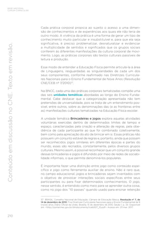 210
BASE NACIONAL
COMUM CURRICULAR
Conteúdo
em
discussão
no
CNE.
Texto
em
revisão.
Cada prática corporal propicia ao sujeito o acesso a uma dimen-
são de conhecimentos e de experiências aos quais ele não teria de
outro modo. A vivência da prática é uma forma de gerar um tipo de
conhecimento muito particular e insubstituível e, para que ela seja
significativa, é preciso problematizar, desnaturalizar e evidenciar
a multiplicidade de sentidos e significados que os grupos sociais
conferem às diferentes manifestações da cultura corporal de movi-
mento. Logo, as práticas corporais são textos culturais passíveis de
leitura e produção.
Esse modo de entender a Educação Física permite articulá-la à área
de Linguagens, resguardadas as singularidades de cada um dos
seus componentes, conforme reafirmado nas Diretrizes Curricula-
res Nacionais para o Ensino Fundamental de Nove Anos (Resolução
CNE/CEB nº 7/2010)37
.
Na BNCC, cada uma das práticas corporais tematizadas compõe uma
das seis unidades temáticas abordadas ao longo do Ensino Funda-
mental. Cabe destacar que a categorização apresentada não tem
pretensões de universalidade, pois se trata de um entendimento pos-
sível, entre outros, sobre as denominações das (e as fronteiras entre
as) manifestações culturais tematizadas na Educação Física escolar.
A unidade temática Brincadeiras e jogos explora aquelas atividades
voluntárias exercidas dentro de determinados limites de tempo e
espaço, caracterizadas pela criação e alteração de regras, pela obe-
diência de cada participante ao que foi combinado coletivamente,
bem como pela apreciação do ato de brincar em si. Essas práticas não
possuem um conjunto estável de regras e, portanto, ainda que possam
ser reconhecidos jogos similares em diferentes épocas e partes do
mundo, esses são recriados, constantemente, pelos diversos grupos
culturais. Mesmo assim, é possível reconhecer que um conjunto grande
dessas brincadeiras e jogos é difundido por meio de redes de sociabi-
lidade informais, o que permite denominá-los populares.
É importante fazer uma distinção entre jogo como conteúdo espe-
cífico e jogo como ferramenta auxiliar de ensino. Não é raro que,
no campo educacional, jogos e brincadeiras sejam inventados com
o objetivo de provocar interações sociais específicas entre seus
participantes ou para fixar determinados conhecimentos. O jogo,
nesse sentido, é entendido como meio para se aprender outra coisa,
como no jogo dos “10 passes” quando usado para ensinar retenção
37 BRASIL. Conselho Nacional de Educação; Câmara de Educação Básica. Resolução nº 7, de
14 de dezembro de 2010. Fixa Diretrizes Curriculares Nacionais para o Ensino Fundamental de 9
(nove) anos. Diário Oficial da União, Brasília, 15 de dezembro de 2010, Seção 1, p. 34. Disponível
em: <http://portal.mec.gov.br/dmdocuments/rceb007_10.pdf>. Acesso em: 23 mar. 2017.
 