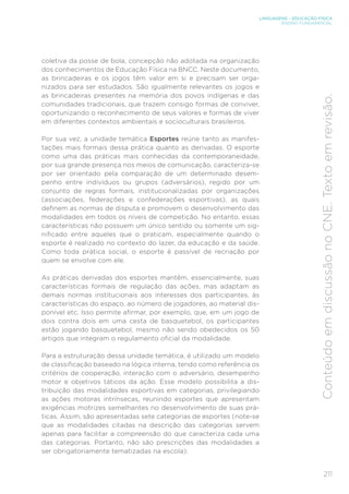 211
LINGUAGENS – EDUCAÇÃO FÍSICA
ENSINO FUNDAMENTAL
Conteúdo
em
discussão
no
CNE.
Texto
em
revisão.
coletiva da posse de bola, concepção não adotada na organização
dos conhecimentos de Educação Física na BNCC. Neste documento,
as brincadeiras e os jogos têm valor em si e precisam ser orga-
nizados para ser estudados. São igualmente relevantes os jogos e
as brincadeiras presentes na memória dos povos indígenas e das
comunidades tradicionais, que trazem consigo formas de conviver,
oportunizando o reconhecimento de seus valores e formas de viver
em diferentes contextos ambientais e socioculturais brasileiros.
Por sua vez, a unidade temática Esportes reúne tanto as manifes-
tações mais formais dessa prática quanto as derivadas. O esporte
como uma das práticas mais conhecidas da contemporaneidade,
por sua grande presença nos meios de comunicação, caracteriza-se
por ser orientado pela comparação de um determinado desem-
penho entre indivíduos ou grupos (adversários), regido por um
conjunto de regras formais, institucionalizadas por organizações
(associações, federações e confederações esportivas), as quais
definem as normas de disputa e promovem o desenvolvimento das
modalidades em todos os níveis de competição. No entanto, essas
características não possuem um único sentido ou somente um sig-
nificado entre aqueles que o praticam, especialmente quando o
esporte é realizado no contexto do lazer, da educação e da saúde.
Como toda prática social, o esporte é passível de recriação por
quem se envolve com ele.
As práticas derivadas dos esportes mantêm, essencialmente, suas
características formais de regulação das ações, mas adaptam as
demais normas institucionais aos interesses dos participantes, às
características do espaço, ao número de jogadores, ao material dis-
ponível etc. Isso permite afirmar, por exemplo, que, em um jogo de
dois contra dois em uma cesta de basquetebol, os participantes
estão jogando basquetebol, mesmo não sendo obedecidos os 50
artigos que integram o regulamento oficial da modalidade.
Para a estruturação dessa unidade temática, é utilizado um modelo
de classificação baseado na lógica interna, tendo como referência os
critérios de cooperação, interação com o adversário, desempenho
motor e objetivos táticos da ação. Esse modelo possibilita a dis-
tribuição das modalidades esportivas em categorias, privilegiando
as ações motoras intrínsecas, reunindo esportes que apresentam
exigências motrizes semelhantes no desenvolvimento de suas prá-
ticas. Assim, são apresentadas sete categorias de esportes (note-se
que as modalidades citadas na descrição das categorias servem
apenas para facilitar a compreensão do que caracteriza cada uma
das categorias. Portanto, não são prescrições das modalidades a
ser obrigatoriamente tematizadas na escola):
 