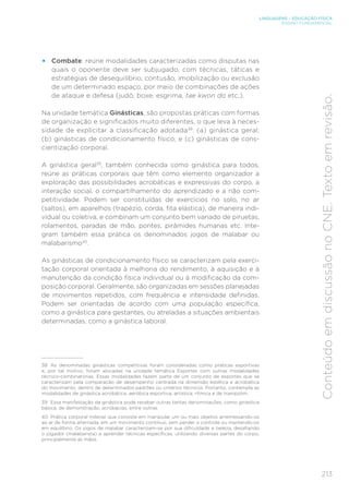 213
LINGUAGENS – EDUCAÇÃO FÍSICA
ENSINO FUNDAMENTAL
Conteúdo
em
discussão
no
CNE.
Texto
em
revisão.
• Combate: reúne modalidades caracterizadas como disputas nas
quais o oponente deve ser subjugado, com técnicas, táticas e
estratégias de desequilíbrio, contusão, imobilização ou exclusão
de um determinado espaço, por meio de combinações de ações
de ataque e defesa (judô, boxe, esgrima, tae kwon do etc.).
Na unidade temática Ginásticas, são propostas práticas com formas
de organização e significados muito diferentes, o que leva à neces-
sidade de explicitar a classificação adotada38
: (a) ginástica geral;
(b) ginásticas de condicionamento físico; e (c) ginásticas de cons-
cientização corporal.
A ginástica geral39
, também conhecida como ginástica para todos,
reúne as práticas corporais que têm como elemento organizador a
exploração das possibilidades acrobáticas e expressivas do corpo, a
interação social, o compartilhamento do aprendizado e a não com-
petitividade. Podem ser constituídas de exercícios no solo, no ar
(saltos), em aparelhos (trapézio, corda, fita elástica), de maneira indi-
vidual ou coletiva, e combinam um conjunto bem variado de piruetas,
rolamentos, paradas de mão, pontes, pirâmides humanas etc. Inte-
gram também essa prática os denominados jogos de malabar ou
malabarismo40
.
As ginásticas de condicionamento físico se caracterizam pela exerci-
tação corporal orientada à melhoria do rendimento, à aquisição e à
manutenção da condição física individual ou à modificação da com-
posição corporal. Geralmente, são organizadas em sessões planejadas
de movimentos repetidos, com frequência e intensidade definidas.
Podem ser orientadas de acordo com uma população específica,
como a ginástica para gestantes, ou atreladas a situações ambientais
determinadas, como a ginástica laboral.
38 As denominadas ginásticas competitivas foram consideradas como práticas esportivas
e, por tal motivo, foram alocadas na unidade temática Esportes com outras modalidades
técnico-combinatórias. Essas modalidades fazem parte de um conjunto de esportes que se
caracterizam pela comparação de desempenho centrada na dimensão estética e acrobática
do movimento, dentro de determinados padrões ou critérios técnicos. Portanto, contempla as
modalidades de ginástica acrobática, aeróbica esportiva, artística, rítmica e de trampolim.
39 Essa manifestação da ginástica pode receber outras tantas denominações, como ginástica
básica, de demonstração, acrobacias, entre outras.
40 Prática corporal milenar que consiste em manipular um ou mais objetos arremessando-os
ao ar de forma alternada, em um movimento contínuo, sem perder o controle ou mantendo-os
em equilíbrio. Os jogos de malabar caracterizam-se por sua dificuldade e beleza, desafiando
o jogador (malabarista) a aprender técnicas específicas, utilizando diversas partes do corpo,
principalmente as mãos.
 