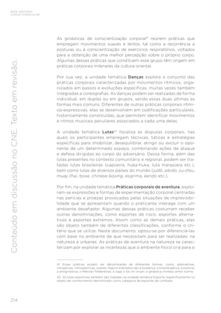 214
BASE NACIONAL
COMUM CURRICULAR
Conteúdo
em
discussão
no
CNE.
Texto
em
revisão.
As ginásticas de conscientização corporal41
reúnem práticas que
empregam movimentos suaves e lentos, tal como a recorrência a
posturas ou à conscientização de exercícios respiratórios, voltados
para a obtenção de uma melhor percepção sobre o próprio corpo.
Algumas dessas práticas que constituem esse grupo têm origem em
práticas corporais milenares da cultura oriental.
Por sua vez, a unidade temática Danças explora o conjunto das
práticas corporais caracterizadas por movimentos rítmicos, orga-
nizados em passos e evoluções específicas, muitas vezes também
integradas a coreografias. As danças podem ser realizadas de forma
individual, em duplas ou em grupos, sendo essas duas últimas as
formas mais comuns. Diferentes de outras práticas corporais rítmi-
co-expressivas, elas se desenvolvem em codificações particulares,
historicamente constituídas, que permitem identificar movimentos
e ritmos musicais peculiares associados a cada uma delas.
A unidade temática Lutas42
focaliza as disputas corporais, nas
quais os participantes empregam técnicas, táticas e estratégias
específicas para imobilizar, desequilibrar, atingir ou excluir o opo-
nente de um determinado espaço, combinando ações de ataque
e defesa dirigidas ao corpo do adversário. Dessa forma, além das
lutas presentes no contexto comunitário e regional, podem ser tra-
tadas lutas brasileiras (capoeira, huka-huka, luta marajoara etc.),
bem como lutas de diversos países do mundo (judô, aikido, jiu-jítsu,
muay thai, boxe, chinese boxing, esgrima, kendo etc.).
Por fim, na unidade temática Práticas corporais de aventura, explo-
ram-se expressões e formas de experimentação corporal centradas
nas perícias e proezas provocadas pelas situações de imprevisibi-
lidade que se apresentam quando o praticante interage com um
ambiente desafiador. Algumas dessas práticas costumam receber
outras denominações, como esportes de risco, esportes alterna-
tivos e esportes extremos. Assim como as demais práticas, elas
são objeto também de diferentes classificações, conforme o cri-
tério que se utilize. Neste documento, optou-se por diferenciá-las
com base no ambiente de que necessitam para ser realizadas: na
natureza e urbanas. As práticas de aventura na natureza se carac-
terizam por explorar as incertezas que o ambiente físico cria para o
41 Essas práticas podem ser denominadas de diferentes formas, como: alternativas,
introjetivas, introspectivas, suaves. Alguns exemplos são a biodança, a bioenergética, a eutonia,
a antiginástica, o Método Feldenkrais, a ioga, o tai chi chuan, a ginástica chinesa, entre outros.
42 As lutas esportivas também são tratadas na unidade temática Esporte, especificamente no
objeto de conhecimento denominado como categoria de esportes de combate.
 