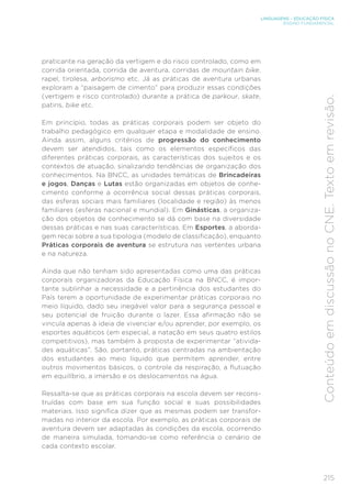 215
LINGUAGENS – EDUCAÇÃO FÍSICA
ENSINO FUNDAMENTAL
Conteúdo
em
discussão
no
CNE.
Texto
em
revisão.
praticante na geração da vertigem e do risco controlado, como em
corrida orientada, corrida de aventura, corridas de mountain bike,
rapel, tirolesa, arborismo etc. Já as práticas de aventura urbanas
exploram a “paisagem de cimento” para produzir essas condições
(vertigem e risco controlado) durante a prática de parkour, skate,
patins, bike etc.
Em princípio, todas as práticas corporais podem ser objeto do
trabalho pedagógico em qualquer etapa e modalidade de ensino.
Ainda assim, alguns critérios de progressão do conhecimento
devem ser atendidos, tais como os elementos específicos das
diferentes práticas corporais, as características dos sujeitos e os
contextos de atuação, sinalizando tendências de organização dos
conhecimentos. Na BNCC, as unidades temáticas de Brincadeiras
e jogos, Danças e Lutas estão organizadas em objetos de conhe-
cimento conforme a ocorrência social dessas práticas corporais,
das esferas sociais mais familiares (localidade e região) às menos
familiares (esferas nacional e mundial). Em Ginásticas, a organiza-
ção dos objetos de conhecimento se dá com base na diversidade
dessas práticas e nas suas características. Em Esportes, a aborda-
gem recai sobre a sua tipologia (modelo de classificação), enquanto
Práticas corporais de aventura se estrutura nas vertentes urbana
e na natureza.
Ainda que não tenham sido apresentadas como uma das práticas
corporais organizadoras da Educação Física na BNCC, é impor-
tante sublinhar a necessidade e a pertinência dos estudantes do
País terem a oportunidade de experimentar práticas corporais no
meio líquido, dado seu inegável valor para a segurança pessoal e
seu potencial de fruição durante o lazer. Essa afirmação não se
vincula apenas à ideia de vivenciar e/ou aprender, por exemplo, os
esportes aquáticos (em especial, a natação em seus quatro estilos
competitivos), mas também à proposta de experimentar “ativida-
des aquáticas”. São, portanto, práticas centradas na ambientação
dos estudantes ao meio líquido que permitem aprender, entre
outros movimentos básicos, o controle da respiração, a flutuação
em equilíbrio, a imersão e os deslocamentos na água.
Ressalta-se que as práticas corporais na escola devem ser recons-
truídas com base em sua função social e suas possibilidades
materiais. Isso significa dizer que as mesmas podem ser transfor-
madas no interior da escola. Por exemplo, as práticas corporais de
aventura devem ser adaptadas às condições da escola, ocorrendo
de maneira simulada, tomando-se como referência o cenário de
cada contexto escolar.
 