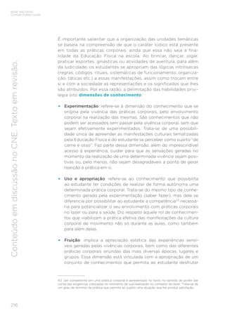 216
BASE NACIONAL
COMUM CURRICULAR
Conteúdo
em
discussão
no
CNE.
Texto
em
revisão.
É importante salientar que a organização das unidades temáticas
se baseia na compreensão de que o caráter lúdico está presente
em todas as práticas corporais, ainda que essa não seja a fina-
lidade da Educação Física na escola. Ao brincar, dançar, jogar,
praticar esportes, ginásticas ou atividades de aventura, para além
da ludicidade, os estudantes se apropriam das lógicas intrínsecas
(regras, códigos, rituais, sistemáticas de funcionamento, organiza-
ção, táticas etc.) a essas manifestações, assim como trocam entre
si e com a sociedade as representações e os significados que lhes
são atribuídos. Por essa razão, a delimitação das habilidades privi-
legia oito dimensões de conhecimento:
• Experimentação: refere-se à dimensão do conhecimento que se
origina pela vivência das práticas corporais, pelo envolvimento
corporal na realização das mesmas. São conhecimentos que não
podem ser acessados sem passar pela vivência corporal, sem que
sejam efetivamente experimentados. Trata-se de uma possibili-
dade única de apreender as manifestações culturais tematizadas
pela Educação Física e do estudante se perceber como sujeito “de
carne e osso”. Faz parte dessa dimensão, além do imprescindível
acesso à experiência, cuidar para que as sensações geradas no
momento da realização de uma determinada vivência sejam posi-
tivas ou, pelo menos, não sejam desagradáveis a ponto de gerar
rejeição à prática em si.
• Uso e apropriação: refere-se ao conhecimento que possibilita
ao estudante ter condições de realizar de forma autônoma uma
determinada prática corporal. Trata-se do mesmo tipo de conhe-
cimento gerado pela experimentação (saber fazer), mas dele se
diferencia por possibilitar ao estudante a competência43
necessá-
ria para potencializar o seu envolvimento com práticas corporais
no lazer ou para a saúde. Diz respeito àquele rol de conhecimen-
tos que viabilizam a prática efetiva das manifestações da cultura
corporal de movimento não só durante as aulas, como também
para além delas.
• Fruição: implica a apreciação estética das experiências sensí-
veis geradas pelas vivências corporais, bem como das diferentes
práticas corporais oriundas das mais diversas épocas, lugares e
grupos. Essa dimensão está vinculada com a apropriação de um
conjunto de conhecimentos que permita ao estudante desfrutar
43 Ser competente em uma prática corporal é apresentado no texto no sentido de poder dar
conta das exigências colocadas no momento de sua realização no contexto do lazer. Trata-se de
um grau de domínio da prática que permite ao sujeito uma atuação que lhe produz satisfação.
 