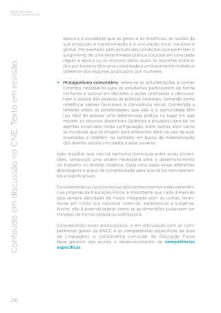 218
BASE NACIONAL
COMUM CURRICULAR
Conteúdo
em
discussão
no
CNE.
Texto
em
revisão.
época e à sociedade que as gerou e as modificou, às razões da
sua produção e transformação e à vinculação local, nacional e
global. Por exemplo, pelo estudo das condições que permitem o
surgimento de uma determinada prática corporal em uma dada
região e época ou os motivos pelos quais os esportes pratica-
dos por homens têm uma visibilidade e um tratamento midiático
diferente dos esportes praticados por mulheres.
• Protagonismo comunitário: refere-se às atitudes/ações e conhe-
cimentos necessários para os estudantes participarem de forma
confiante e autoral em decisões e ações orientadas a democra-
tizar o acesso das pessoas às práticas corporais, tomando como
referência valores favoráveis à convivência social. Contempla a
reflexão sobre as possibilidades que eles e a comunidade têm
(ou não) de acessar uma determinada prática no lugar em que
moram, os recursos disponíveis (públicos e privados) para tal, os
agentes envolvidos nessa configuração, entre outros, bem como
as iniciativas que se dirigem para ambientes além da sala de aula,
orientadas a interferir no contexto em busca da materialização
dos direitos sociais vinculados a esse universo.
Vale ressaltar que não há nenhuma hierarquia entre essas dimen-
sões, tampouco uma ordem necessária para o desenvolvimento
do trabalho no âmbito didático. Cada uma delas exige diferentes
abordagens e graus de complexidade para que se tornem relevan-
tes e significativas.
Considerando as características dos conhecimentos e das experiên-
cias próprias da Educação Física, é importante que cada dimensão
seja sempre abordada de modo integrado com as outras, levan-
do-se em conta sua natureza vivencial, experiencial e subjetiva.
Assim, não é possível operar como se as dimensões pudessem ser
tratadas de forma isolada ou sobreposta.
Considerando esses pressupostos, e em articulação com as com-
petências gerais da BNCC e as competências específicas da área
de Linguagens, o componente curricular de Educação Física
deve garantir aos alunos o desenvolvimento de competências
específicas.
 