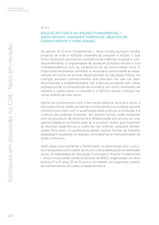 220
BASE NACIONAL
COMUM CURRICULAR
Conteúdo
em
discussão
no
CNE.
Texto
em
revisão.
4.1.3.1.
EDUCAÇÃO FÍSICA NO ENSINO FUNDAMENTAL –
ANOS INICIAIS: UNIDADES TEMÁTICAS, OBJETOS DE
CONHECIMENTO E HABILIDADES
Os alunos do Ensino Fundamental – Anos Iniciais possuem modos
próprios de vida e múltiplas experiências pessoais e sociais, o que
torna necessário reconhecer a existência de infâncias no plural e, con-
sequentemente, a singularidade de qualquer processo escolar e sua
interdependência com as características da comunidade local. É
importante reconhecer, também, a necessária continuidade às expe-
riências em torno do brincar, desenvolvidas na Educação Infantil. As
crianças possuem conhecimentos que precisam ser, por um lado,
reconhecidos e problematizados nas vivências escolares com vistas
a proporcionar a compreensão do mundo e, por outro, ampliados de
maneira a potencializar a inserção e o trânsito dessas crianças nas
várias esferas da vida social.
Diante do compromisso com a formação estética, sensível e ética, a
Educação Física, aliada aos demais componentes curriculares, assume
compromisso claro com a qualificação para a leitura, a produção e a
vivência das práticas corporais. Ao mesmo tempo, pode colaborar
com os processos de letramento e alfabetização dos alunos, ao criar
oportunidades e contextos para ler e produzir textos que focalizem
as distintas experiências e vivências nas práticas corporais temati-
zadas. Para tanto, os professores devem buscar formas de trabalho
pedagógico pautadas no diálogo, considerando a impossibilidade de
ações uniformes.
Além disso, para aumentar a flexibilidade na delimitação dos currícu-
los e propostas curriculares, tendo em vista a adequação às realidades
locais, as habilidades de Educação Física para o Ensino Fundamental
– Anos Iniciais estão sendo propostas na BNCC organizadas em dois
blocos (1º e 2º anos; 3º ao 5º ano) e se referem aos seguintes objetos
de conhecimento em cada unidade temática:
 