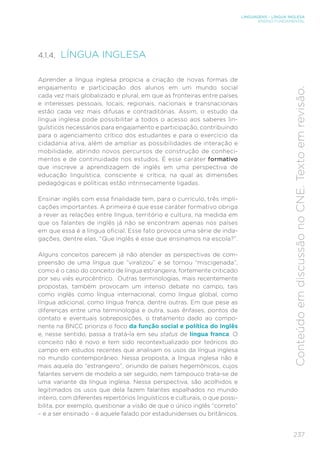 LINGUAGENS – LÍNGUA INGLESA
ENSINO FUNDAMENTAL
237
Conteúdo
em
discussão
no
CNE.
Texto
em
revisão.
4.1.4. LÍNGUA INGLESA
Aprender a língua inglesa propicia a criação de novas formas de
engajamento e participação dos alunos em um mundo social
cada vez mais globalizado e plural, em que as fronteiras entre países
e interesses pessoais, locais, regionais, nacionais e transnacionais
estão cada vez mais difusas e contraditórias. Assim, o estudo da
língua inglesa pode possibilitar a todos o acesso aos saberes lin-
guísticos necessários para engajamento e participação, contribuindo
para o agenciamento crítico dos estudantes e para o exercício da
cidadania ativa, além de ampliar as possibilidades de interação e
mobilidade, abrindo novos percursos de construção de conheci-
mentos e de continuidade nos estudos. É esse caráter formativo
que inscreve a aprendizagem de inglês em uma perspectiva de
educação linguística, consciente e crítica, na qual as dimensões
pedagógicas e políticas estão intrinsecamente ligadas.
Ensinar inglês com essa finalidade tem, para o currículo, três impli-
cações importantes. A primeira é que esse caráter formativo obriga
a rever as relações entre língua, território e cultura, na medida em
que os falantes de inglês já não se encontram apenas nos países
em que essa é a língua oficial. Esse fato provoca uma série de inda-
gações, dentre elas, “Que inglês é esse que ensinamos na escola?”.
Alguns conceitos parecem já não atender as perspectivas de com-
preensão de uma língua que “viralizou” e se tornou “miscigenada”,
como é o caso do conceito de língua estrangeira, fortemente criticado
por seu viés eurocêntrico. Outras terminologias, mais recentemente
propostas, também provocam um intenso debate no campo, tais
como inglês como língua internacional, como língua global, como
língua adicional, como língua franca, dentre outras. Em que pese as
diferenças entre uma terminologia e outra, suas ênfases, pontos de
contato e eventuais sobreposições, o tratamento dado ao compo-
nente na BNCC prioriza o foco da função social e política do inglês
e, nesse sentido, passa a tratá-la em seu status de língua franca. O
conceito não é novo e tem sido recontextualizado por teóricos do
campo em estudos recentes que analisam os usos da língua inglesa
no mundo contemporâneo. Nessa proposta, a língua inglesa não é
mais aquela do “estrangeiro”, oriundo de países hegemônicos, cujos
falantes servem de modelo a ser seguido, nem tampouco trata-se de
uma variante da língua inglesa. Nessa perspectiva, são acolhidos e
legitimados os usos que dela fazem falantes espalhados no mundo
inteiro, com diferentes repertórios linguísticos e culturais, o que possi-
bilita, por exemplo, questionar a visão de que o único inglês “correto”
– e a ser ensinado – é aquele falado por estadunidenses ou britânicos.
 