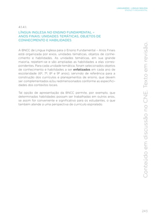 LINGUAGENS – LÍNGUA INGLESA
ENSINO FUNDAMENTAL
243
Conteúdo
em
discussão
no
CNE.
Texto
em
revisão.
4.1.4.1.
LÍNGUA INGLESA NO ENSINO FUNDAMENTAL –
ANOS FINAIS: UNIDADES TEMÁTICAS, OBJETOS DE
CONHECIMENTO E HABILIDADES
A BNCC de Língua Inglesa para o Ensino Fundamental – Anos Finais
está organizada por eixos, unidades temáticas, objetos de conhe-
cimento e habilidades. As unidades temáticas, em sua grande
maioria, repetem-se e são ampliadas as habilidades a elas corres-
pondentes. Para cada unidade temática, foram selecionados objetos
de conhecimento e habilidades a ser enfatizados em cada ano de
escolaridade (6º, 7º, 8º e 9º anos), servindo de referência para a
construção dos currículos e planejamentos de ensino, que devem
ser complementados e/ou redimensionados conforme as especifici-
dades dos contextos locais.
Tal opção de apresentação da BNCC permite, por exemplo, que
determinadas habilidades possam ser trabalhadas em outros anos,
se assim for conveniente e significativo para os estudantes, o que
também atende a uma perspectiva de currículo espiralado.
 