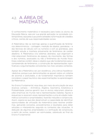 261
MATEMÁTICA
ENSINO FUNDAMENTAL
Conteúdo
em
discussão
no
CNE.
Texto
em
revisão.
4.2. A ÁREA DE
MATEMÁTICA
O conhecimento matemático é necessário para todos os alunos da
Educação Básica, seja por sua grande aplicação na sociedade con-
temporânea, seja pelas suas potencialidades na formação de cidadãos
críticos, cientes de suas responsabilidades sociais.
A Matemática não se restringe apenas à quantificação de fenôme-
nos determinísticos – contagem, medição de objetos, grandezas – e
das técnicas de cálculo com os números e com as grandezas, pois
também estuda a incerteza proveniente de fenômenos de caráter
aleatório. A Matemática cria sistemas abstratos, que organizam e
inter-relacionam fenômenos do espaço, do movimento, das formas
e dos números, associados ou não a fenômenos do mundo físico.
Esses sistemas contêm ideias e objetos que são fundamentais para a
compreensão de fenômenos, a construção de representações signi-
ficativas e argumentações consistentes nos mais variados contextos.
Apesar de a Matemática ser, por excelência, uma ciência hipotético-
-dedutiva, porque suas demonstrações se apoiam sobre um sistema
de axiomas e postulados, é de fundamental importância também
considerar o papel heurístico das experimentações na aprendizagem
da Matemática.
No Ensino Fundamental, essa área, por meio da articulação de seus
diversos campos – Aritmética, Álgebra, Geometria, Estatística e
Probabilidade, precisa garantir que os alunos relacionem observa-
ções empíricas do mundo real a representações (tabelas, figuras e
esquemas) e associem essas representações a uma atividade mate-
mática (conceitos e propriedades), fazendo induções e conjecturas.
Assim, espera-se que eles desenvolvam a capacidade de identificar
oportunidades de utilização da matemática para resolver proble-
mas, aplicando conceitos, procedimentos e resultados para obter
soluções e interpretá-las segundo os contextos das situações. A
dedução de algumas propriedades e a verificação de conjecturas,
a partir de outras, podem ser estimuladas, sobretudo ao final do
Ensino Fundamental.
 
