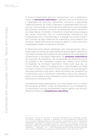 262
BASE NACIONAL
COMUM CURRICULAR
Conteúdo
em
discussão
no
CNE.
Texto
em
revisão.
O Ensino Fundamental deve ter compromisso com o desenvolvi-
mento do letramento matemático45
, definido como as competências
e habilidades de raciocinar, representar, comunicar e argumentar
matematicamente, de modo a favorecer o estabelecimento de con-
jecturas, a formulação e a resolução de problemas em uma variedade
de contextos, utilizando conceitos, procedimentos, fatos e ferramen-
tas matemáticas. É também o letramento matemático que assegura
aos alunos reconhecer que os conhecimentos matemáticos são
fundamentais para a compreensão e a atuação no mundo e perce-
ber o caráter de jogo intelectual da matemática, como aspecto que
favorece o desenvolvimento do raciocínio lógico e crítico, estimula a
investigação e pode ser prazeroso (fruição).
O desenvolvimento dessas habilidades está intrinsecamente relacio-
nado a algumas formas de organização da aprendizagem matemática,
com base na análise de situações da vida cotidiana, de outras áreas do
conhecimento e da própria Matemática. Os processos matemáticos
de resolução de problemas, de investigação, de desenvolvimento
de projetos e da modelagem podem ser citados como formas
privilegiadas da atividade matemática, motivo pelo qual são, ao
mesmo tempo, objeto e estratégia para a aprendizagem ao longo
de todo o Ensino Fundamental. Esses processos de aprendizagem
são potencialmente ricos para o desenvolvimento de competências
fundamentais para o letramento matemático (raciocínio, represen-
tação, comunicação e argumentação) e para o desenvolvimento do
pensamento computacional.
Considerando esses pressupostos, e em articulação com as compe-
tências gerais da BNCC, a área de Matemática e, por consequência,
o componente curricular de Matemática devem garantir aos alunos o
desenvolvimento de competências específicas.
45 Segundo a Matriz do Pisa 2012, o “letramento matemático é a capacidade individual
de formular, empregar e interpretar a matemática em uma variedade de contextos. Isso
inclui raciocinar matematicamente e utilizar conceitos, procedimentos, fatos e ferramentas
matemáticas para descrever, explicar e predizer fenômenos. Isso auxilia os indivíduos a
reconhecer o papel que a matemática exerce no mundo e para que cidadãos construtivos,
engajados e reflexivos possam fazer julgamentos bem fundamentados e tomar as decisões
necessárias.”. Disponível em: <http://download.inep.gov.br/acoes_internacionais/pisa/
marcos_referenciais/2013/matriz_avaliacao_matematica.pdf>. Acesso em: 23 mar. 2017.
 