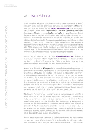 264
BASE NACIONAL
COMUM CURRICULAR
Conteúdo
em
discussão
no
CNE.
Texto
em
revisão.
4.2.1. MATEMÁTICA
Com base nos recentes documentos curriculares brasileiros, a BNCC
leva em conta que os diferentes campos que compõem a Matemá-
tica reúnem um conjunto de ideias fundamentais que produzem
articulações entre eles: equivalência, ordem, proporcionalidade,
interdependência, representação, variação e aproximação. Essas
ideias fundamentais são importantes para o desenvolvimento do pen-
samento matemático dos alunos e devem se converter, na escola, em
objetos de conhecimento. A proporcionalidade, por exemplo, deve estar
presente no estudo de: operações com os números naturais; represen-
tação fracionária dos números racionais; áreas; funções; probabilidade
etc. Além disso, essa noção também se evidencia em muitas ações
cotidianas e de outras áreas do conhecimento, como vendas e trocas
mercantis, balanços químicos, representações gráficas etc.
Nessa direção, a BNCC propõe cinco unidades temáticas, correlacio-
nadas, que orientam a formulação de habilidades a ser desenvolvidas
ao longo do Ensino Fundamental. Cada uma delas pode receber
ênfase diferente, a depender do ano de escolarização.
A unidade temática Números tem como finalidade desenvolver o
pensamento numérico, que implica o conhecimento de maneiras de
quantificar atributos de objetos e de julgar e interpretar argumen-
tos baseados em quantidades. No processo da construção da noção
de número, os alunos precisam desenvolver, entre outras, as ideias
de aproximação, proporcionalidade, equivalência e ordem, noções
fundamentais da Matemática. Para essa construção, é importante
propor, por meio de situações significativas, sucessivas ampliações
dos campos numéricos. No estudo desses campos numéricos, devem
ser enfatizados registros, usos, significados e operações.
No Ensino Fundamental – Anos Iniciais, a expectativa em relação a
essa temática é que os alunos resolvam problemas com números
naturais e números racionais cuja representação decimal é finita,
envolvendo diferentes significados das operações, argumentem e
justifiquem os procedimentos utilizados para a resolução e avaliem a
plausibilidade dos resultados encontrados. No tocante aos cálculos,
espera-se que os alunos desenvolvam diferentes estratégias para a
obtenção dos resultados, sobretudo por estimativa e cálculo mental,
além de algoritmos e uso de calculadoras.
Nessa fase espera-se também o desenvolvimento de habilidades
no que se refere à leitura, escrita e ordenação de números natu-
rais e números racionais por meio da identificação e compreensão
 