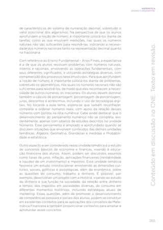 265
MATEMÁTICA
ENSINO FUNDAMENTAL
Conteúdo
em
discussão
no
CNE.
Texto
em
revisão.
de características do sistema de numeração decimal, sobretudo o
valor posicional dos algarismos. Na perspectiva de que os alunos
aprofundem a noção de número, é importante colocá-los diante de
tarefas, como as que envolvem medições, nas quais os números
naturais não são suficientes para resolvê-las, indicando a necessi-
dade dos números racionais tanto na representação decimal quanto
na fracionária.
Com referência ao Ensino Fundamental – Anos Finais, a expectativa
é a de que os alunos resolvam problemas com números naturais,
inteiros e racionais, envolvendo as operações fundamentais, com
seus diferentes significados, e utilizando estratégias diversas, com
compreensão dos processos neles envolvidos. Para que aprofundem
a noção de número, é importante colocá-los diante de problemas,
sobretudo os geométricos, nos quais os números racionais não são
suficientes para resolvê-los, de modo que eles reconheçam a neces-
sidade de outros números: os irracionais. Os alunos devem dominar
também o cálculo de porcentagem, porcentagem de porcentagem,
juros, descontos e acréscimos, incluindo o uso de tecnologias digi-
tais. No tocante a esse tema, espera-se que saibam reconhecer,
comparar e ordenar números reais, com apoio da relação desses
números com pontos na reta numérica. Cabe ainda destacar que o
desenvolvimento do pensamento numérico não se completa, evi-
dentemente, apenas com objetos de estudos descritos na unidade
Números. Esse pensamento é ampliado e aprofundado quando se
discutem situações que envolvem conteúdos das demais unidades
temáticas: Álgebra, Geometria, Grandezas e medidas e Probabili-
dade e estatística.
Outro aspecto a ser considerado nessa unidade temática é o estudo
de conceitos básicos de economia e finanças, visando à educa-
ção financeira dos alunos. Assim, podem ser discutidos assuntos
como taxas de juros, inflação, aplicações financeiras (rentabilidade
e liquidez de um investimento) e impostos. Essa unidade temática
favorece um estudo interdisciplinar envolvendo as dimensões cul-
turais, sociais, políticas e psicológicas, além da econômica, sobre
as questões do consumo, trabalho e dinheiro. É possível, por
exemplo, desenvolver um projeto com a História, visando ao estudo
do dinheiro e sua função na sociedade, da relação entre dinheiro
e tempo, dos impostos em sociedades diversas, do consumo em
diferentes momentos históricos, incluindo estratégias atuais de
marketing. Essas questões, além de promover o desenvolvimento
de competências pessoais e sociais dos alunos, podem se constituir
em excelentes contextos para as aplicações dos conceitos da Mate-
mática Financeira e também proporcionar contextos para ampliar e
aprofundar esses conceitos.
 