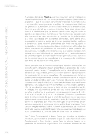 266
BASE NACIONAL
COMUM CURRICULAR
Conteúdo
em
discussão
no
CNE.
Texto
em
revisão.
A unidade temática Álgebra, por sua vez, tem como finalidade o
desenvolvimento de um tipo especial de pensamento – pensamento
algébrico – que é essencial para utilizar modelos matemáticos na
compreensão, representação e análise de relações quantitativas
de grandezas e, também, de situações e estruturas matemáticas,
fazendo uso de letras e outros símbolos. Para esse desenvolvi-
mento, é necessário que os alunos identifiquem regularidades e
padrões de sequências numéricas e não numéricas, estabeleçam
leis matemáticas que expressem a relação de interdependên-
cia entre grandezas em diferentes contextos, bem como criar,
interpretar e transitar entre as diversas representações gráficas
e simbólicas, para resolver problemas por meio de equações e
inequações, com compreensão dos procedimentos utilizados. As
ideias matemáticas fundamentais vinculadas a essa unidade são:
equivalência, variação, interdependência e proporcionalidade. Em
síntese, essa unidade temática deve enfatizar o desenvolvimento
de uma linguagem, o estabelecimento de generalizações, a análise
da interdependência de grandezas e a resolução de problemas
por meio de equações ou inequações.
Nessa perspectiva, é imprescindível que algumas dimensões do
trabalho com a álgebra estejam presentes nos processos de ensino
e aprendizagem desde o Ensino Fundamental – Anos Iniciais, como
as ideias de regularidade, generalização de padrões e propriedades
da igualdade. No entanto, nessa fase, não se propõe o uso de letras
para expressar regularidades, por mais simples que sejam. A relação
dessa unidade temática com a de Números é bastante evidente no
trabalho com sequências (recursivas e repetitivas), seja na ação de
completar uma sequência com elementos ausentes, seja na constru-
ção de sequências segundo uma determinada regra de formação.
A relação de equivalência pode ter seu início com atividades
simples, envolvendo a igualdade, como reconhecer que se 2 + 3 =
5 e 5 = 4 + 1, então 2 + 3 = 4 + 1. Atividades como essa contribuem
para a compreensão de que o sinal de igualdade não é apenas a
indicação de uma operação a ser feita. A noção intuitiva de função
pode ser explorada por meio da resolução de problemas envol-
vendo a variação proporcional direta entre duas grandezas (sem
utilizar a regra de três), como: “Se com duas medidas de suco con-
centrado eu obtenho três litros de refresco, quantas medidas desse
suco concentrado eu preciso para ter doze litros de refresco?”
No Ensino Fundamental – Anos Finais, os estudos de Álgebra
retomam, aprofundam e ampliam o que foi trabalhado no Ensino
Fundamental – Anos Iniciais. Nessa fase, os alunos devem com-
preender os diferentes significados das variáveis numéricas em
 