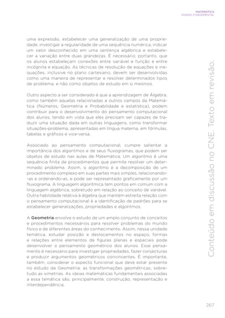267
MATEMÁTICA
ENSINO FUNDAMENTAL
Conteúdo
em
discussão
no
CNE.
Texto
em
revisão.
uma expressão, estabelecer uma generalização de uma proprie-
dade, investigar a regularidade de uma sequência numérica, indicar
um valor desconhecido em uma sentença algébrica e estabele-
cer a variação entre duas grandezas. É necessário, portanto, que
os alunos estabeleçam conexões entre variável e função e entre
incógnita e equação. As técnicas de resolução de equações e ine-
quações, inclusive no plano cartesiano, devem ser desenvolvidas
como uma maneira de representar e resolver determinados tipos
de problema, e não como objetos de estudo em si mesmos.
Outro aspecto a ser considerado é que a aprendizagem de Álgebra,
como também aquelas relacionadas a outros campos da Matemá-
tica (Números, Geometria e Probabilidade e estatística), podem
contribuir para o desenvolvimento do pensamento computacional
dos alunos, tendo em vista que eles precisam ser capazes de tra-
duzir uma situação dada em outras linguagens, como transformar
situações-problema, apresentadas em língua materna, em fórmulas,
tabelas e gráficos e vice-versa.
Associado ao pensamento computacional, cumpre salientar a
importância dos algoritmos e de seus fluxogramas, que podem ser
objetos de estudo nas aulas de Matemática. Um algoritmo é uma
sequência finita de procedimentos que permite resolver um deter-
minado problema. Assim, o algoritmo é a decomposição de um
procedimento complexo em suas partes mais simples, relacionando-
-as e ordenando-as, e pode ser representado graficamente por um
fluxograma. A linguagem algorítmica tem pontos em comum com a
linguagem algébrica, sobretudo em relação ao conceito de variável.
Outra habilidade relativa à álgebra que mantém estreita relação com
o pensamento computacional é a identificação de padrões para se
estabelecer generalizações, propriedades e algoritmos.
A Geometria envolve o estudo de um amplo conjunto de conceitos
e procedimentos necessários para resolver problemas do mundo
físico e de diferentes áreas do conhecimento. Assim, nessa unidade
temática, estudar posição e deslocamentos no espaço, formas
e relações entre elementos de figuras planas e espaciais pode
desenvolver o pensamento geométrico dos alunos. Esse pensa-
mento é necessário para investigar propriedades, fazer conjecturas
e produzir argumentos geométricos convincentes. É importante,
também, considerar o aspecto funcional que deve estar presente
no estudo da Geometria: as transformações geométricas, sobre-
tudo as simetrias. As ideias matemáticas fundamentais associadas
a essa temática são, principalmente, construção, representação e
interdependência.
 