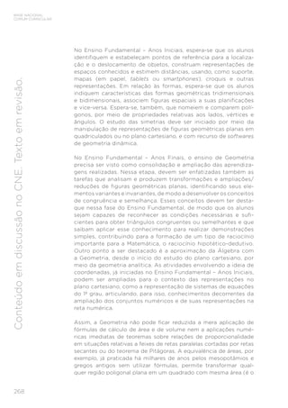 268
BASE NACIONAL
COMUM CURRICULAR
Conteúdo
em
discussão
no
CNE.
Texto
em
revisão.
No Ensino Fundamental – Anos Iniciais, espera-se que os alunos
identifiquem e estabeleçam pontos de referência para a localiza-
ção e o deslocamento de objetos, construam representações de
espaços conhecidos e estimem distâncias, usando, como suporte,
mapas (em papel, tablets ou smartphones), croquis e outras
representações. Em relação às formas, espera-se que os alunos
indiquem características das formas geométricas tridimensionais
e bidimensionais, associem figuras espaciais a suas planificações
e vice-versa. Espera-se, também, que nomeiem e comparem polí-
gonos, por meio de propriedades relativas aos lados, vértices e
ângulos. O estudo das simetrias deve ser iniciado por meio da
manipulação de representações de figuras geométricas planas em
quadriculados ou no plano cartesiano, e com recurso de softwares
de geometria dinâmica.
No Ensino Fundamental – Anos Finais, o ensino de Geometria
precisa ser visto como consolidação e ampliação das aprendiza-
gens realizadas. Nessa etapa, devem ser enfatizadas também as
tarefas que analisam e produzem transformações e ampliações/
reduções de figuras geométricas planas, identificando seus ele-
mentos variantes e invariantes, de modo a desenvolver os conceitos
de congruência e semelhança. Esses conceitos devem ter desta-
que nessa fase do Ensino Fundamental, de modo que os alunos
sejam capazes de reconhecer as condições necessárias e sufi-
cientes para obter triângulos congruentes ou semelhantes e que
saibam aplicar esse conhecimento para realizar demonstrações
simples, contribuindo para a formação de um tipo de raciocínio
importante para a Matemática, o raciocínio hipotético-dedutivo.
Outro ponto a ser destacado é a aproximação da Álgebra com
a Geometria, desde o início do estudo do plano cartesiano, por
meio da geometria analítica. As atividades envolvendo a ideia de
coordenadas, já iniciadas no Ensino Fundamental – Anos Iniciais,
podem ser ampliadas para o contexto das representações no
plano cartesiano, como a representação de sistemas de equações
do 1º grau, articulando, para isso, conhecimentos decorrentes da
ampliação dos conjuntos numéricos e de suas representações na
reta numérica.
Assim, a Geometria não pode ficar reduzida a mera aplicação de
fórmulas de cálculo de área e de volume nem a aplicações numé-
ricas imediatas de teoremas sobre relações de proporcionalidade
em situações relativas a feixes de retas paralelas cortadas por retas
secantes ou do teorema de Pitágoras. A equivalência de áreas, por
exemplo, já praticada há milhares de anos pelos mesopotâmios e
gregos antigos sem utilizar fórmulas, permite transformar qual-
quer região poligonal plana em um quadrado com mesma área (é o
 