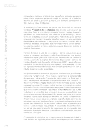 270
BASE NACIONAL
COMUM CURRICULAR
Conteúdo
em
discussão
no
CNE.
Texto
em
revisão.
é importante destacar o fato de que os prefixos utilizados para byte
(quilo, mega, giga) não estão associados ao sistema de numeração
decimal, de base 10, pois um quilobyte, por exemplo, corresponde a
1024 bytes, e não a 1000 bytes.
A incerteza e o tratamento de dados são estudados na unidade
temática Probabilidade e estatística. Ela propõe a abordagem de
conceitos, fatos e procedimentos presentes em muitas situações-
-problema da vida cotidiana, das ciências e da tecnologia. Assim,
todos os cidadãos precisam desenvolver habilidades para coletar,
organizar, representar, interpretar e analisar dados em uma variedade
de contextos, de maneira a fazer julgamentos bem fundamentados e
tomar as decisões adequadas. Isso inclui raciocinar e utilizar concei-
tos, representações e índices estatísticos para descrever, explicar e
predizer fenômenos.
Merece destaque o uso de tecnologias – como calculadoras, para
avaliar e comparar resultados, e planilhas eletrônicas, que ajudam
na construção de gráficos e nos cálculos das medidas de tendência
central. A consulta a páginas de institutos de pesquisa – como a do
Instituto Brasileiro de Geografia e Estatística (IBGE) – pode oferecer
contextos potencialmente ricos não apenas para aprender concei-
tos e procedimentos estatísticos, mas também para utilizá-los com o
intuito de compreender a realidade.
No que concerne ao estudo de noções de probabilidade, a finalidade,
no Ensino Fundamental – Anos Iniciais, é promover a compreensão
de que nem todos os fenômenos são determinísticos. Para isso, o
início da proposta de trabalho com probabilidade está centrado no
desenvolvimento da noção de aleatoriedade, de modo que os alunos
compreendam que há eventos certos, eventos impossíveis e eventos
prováveis. É muito comum que pessoas julguem impossíveis eventos
que nunca viram acontecer. Nessa fase, é importante que os alunos
verbalizem, em eventos que envolvem o acaso, os resultados que
poderiam ter acontecido em oposição ao que realmente aconteceu,
iniciando a construção do espaço amostral. No Ensino Fundamental –
Anos Finais, o estudo deve ser ampliado e aprofundado, por meio de
atividades nas quais os alunos façam experimentos aleatórios e simu-
lações para confrontar os resultados obtidos com a probabilidade
teórica – probabilidade frequentista. A progressão dos conhecimen-
tos se faz pelo aprimoramento da capacidade de enumeração dos
elementos do espaço amostral, que está associada, também, aos pro-
blemas de contagem.
Com relação à estatística, os primeiros passos envolvem o trabalho
com a coleta e a organização de dados de uma pesquisa de interesse
 