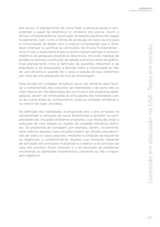 271
MATEMÁTICA
ENSINO FUNDAMENTAL
Conteúdo
em
discussão
no
CNE.
Texto
em
revisão.
dos alunos. O planejamento de como fazer a pesquisa ajuda a com-
preender o papel da estatística no cotidiano dos alunos. Assim, a
leitura, a interpretação e a construção de tabelas e gráficos têm papel
fundamental, bem como a forma de produção de texto escrito para
a comunicação de dados, pois é preciso compreender que o texto
deve sintetizar ou justificar as conclusões. No Ensino Fundamental –
Anos Finais, a expectativa é que os alunos saibam planejar e construir
relatórios de pesquisas estatísticas descritivas, incluindo medidas de
tendência central e construção de tabelas e diversos tipos de gráfico.
Esse planejamento inclui a definição de questões relevantes e da
população a ser pesquisada, a decisão sobre a necessidade ou não
de usar amostra e, quando for o caso, a seleção de seus elementos
por meio de uma adequada técnica de amostragem.
Essa divisão em unidades temáticas serve tão somente para facili-
tar a compreensão dos conjuntos de habilidades e de como eles se
inter-relacionam. Na elaboração dos currículos e das propostas peda-
gógicas, devem ser enfatizadas as articulações das habilidades com
as de outras áreas do conhecimento, entre as unidades temáticas e
no interior de cada uma delas.
Na definição das habilidades, a progressão ano a ano se baseia na
compreensão e utilização de novas ferramentas e também na com-
plexidade das situações-problema propostas, cuja resolução exige a
execução de mais etapas ou noções de unidades temáticas distin-
tas. Os problemas de contagem, por exemplo, devem, inicialmente,
estar restritos àqueles cujas soluções podem ser obtidas pela descri-
ção de todos os casos possíveis, mediante a utilização de esquemas
ou diagramas, e, posteriormente, àqueles cuja resolução depende
da aplicação dos princípios multiplicativo e aditivo e do princípio da
casa dos pombos. Outro exemplo é o da resolução de problemas
envolvendo as operações fundamentais, utilizando ou não a lingua-
gem algébrica.
 