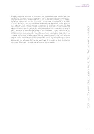 273
MATEMÁTICA
ENSINO FUNDAMENTAL
Conteúdo
em
discussão
no
CNE.
Texto
em
revisão.
Na Matemática escolar, o processo de aprender uma noção em um
contexto, abstrair e depois aplicá-la em outro contexto envolve capa-
cidades essenciais, como formular, empregar, interpretar e avaliar
– criar, enfim –, e não somente a resolução de enunciados típicos
que são, muitas vezes, meros exercícios e apenas simulam alguma
aprendizagem. Assim, algumas das habilidades formuladas começam
por: “resolver e elaborar problemas envolvendo...”. Nessa enunciação
está implícito que se pretende não apenas a resolução do problema,
mas também que os alunos reflitam e questionem o que ocorreria se
algum dado do problema fosse alterado ou se alguma condição fosse
acrescida ou retirada. Nessa perspectiva, pretende-se que os alunos
também formulem problemas em outros contextos.
 