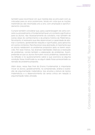295
MATEMÁTICA
ENSINO FUNDAMENTAL
Conteúdo
em
discussão
no
CNE.
Texto
em
revisão.
também para reconhecer em que medida elas se articulam com as
indicadas para os anos posteriores, tendo em vista que as noções
matemáticas são retomadas ano a ano, com ampliação e aprofun-
damento crescentes.
Cumpre também considerar que, para a aprendizagem de certo con-
ceito ou procedimento, é fundamental haver um contexto significativo
para os alunos, não necessariamente do cotidiano, mas também de
outras áreas do conhecimento e da própria história da Matemática.
No entanto, é necessário que eles desenvolvam a capacidade de abs-
trair o contexto, apreendendo relações e significados, para aplicá-los
em outros contextos. Para favorecer essa abstração, é importante que
os alunos reelaborem os problemas propostos após os terem resol-
vido. Por esse motivo, nas diversas habilidades relativas à resolução
de problemas, consta também a elaboração de problemas. Assim,
pretende-se que os alunos formulem novos problemas, baseando-se
na reflexão e no questionamento sobre o que ocorreria se alguma
condição fosse modificada ou se algum dado fosse acrescentado ou
retirado do problema proposto.
Além disso, nessa fase final do Ensino Fundamental, é importante
iniciar os alunos, gradativamente, na compreensão, análise e avalia-
ção da argumentação matemática. Isso envolve a leitura de textos
matemáticos e o desenvolvimento do senso crítico em relação à
argumentação neles utilizada.
 