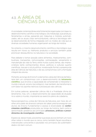 317
CIÊNCIAS DA NATUREZA
ENSINO FUNDAMENTAL
Conteúdo
em
discussão
no
CNE.
Texto
em
revisão.
4.3. A ÁREA DE
CIÊNCIAS DA NATUREZA
A sociedade contemporânea está fortemente organizada com base no
desenvolvimento científico e tecnológico. Da metalurgia, que produziu
ferramentas e armas, passando por máquinas e motores automati-
zados, até os atuais chips semicondutores, ciência e tecnologia vêm
se desenvolvendo de forma integrada com os modos de vida que as
diversas sociedades humanas organizaram ao longo da história.
No entanto, o mesmo desenvolvimento científico e tecnológico que
resulta em novos ou melhores produtos e serviços também pode
promover desequilíbrios na natureza e na sociedade.
Para debater e tomar posição sobre alimentos, medicamentos, com-
bustíveis, transportes, comunicações, contracepção, saneamento e
manutenção da vida na Terra, entre muitos outros temas, são impres-
cindíveis tanto conhecimentos éticos, políticos e culturais quanto
científicos. Isso por si só já justifica, na educação formal, a presença da
área de Ciências da Natureza, e de seu compromisso com a formação
integral dos alunos.
Portanto, ao longo do Ensino Fundamental, a área de Ciências da Natu-
reza tem um compromisso com o desenvolvimento do letramento
científico, que envolve a capacidade de compreender e interpretar o
mundo (natural, social e tecnológico), mas também de transformá-lo
com base nos aportes teóricos e processuais das ciências.
Em outras palavras, apreender ciência não é a finalidade última do
letramento, mas, sim, o desenvolvimento da capacidade de atuação
no e sobre o mundo, importante ao exercício pleno da cidadania.
Nessa perspectiva, a área de Ciências da Natureza, por meio de um
olhar articulado de diversos campos do saber, precisa assegurar aos
alunos do Ensino Fundamental o acesso à diversidade de conhe-
cimentos científicos produzidos ao longo da história, bem como a
aproximação gradativa aos principais processos, práticas e proce-
dimentos da investigação científica.
Espera-se, desse modo, possibilitar que esses alunos tenham um novo
olhar sobre o mundo que os cerca, como também façam escolhas e
intervenções conscientes e pautadas nos princípios da sustentabili-
dade e do bem comum.
 