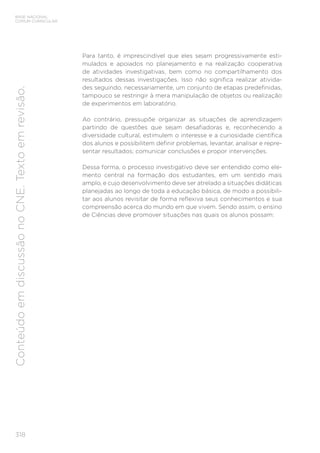 318
BASE NACIONAL
COMUM CURRICULAR
Conteúdo
em
discussão
no
CNE.
Texto
em
revisão.
Para tanto, é imprescindível que eles sejam progressivamente esti-
mulados e apoiados no planejamento e na realização cooperativa
de atividades investigativas, bem como no compartilhamento dos
resultados dessas investigações. Isso não significa realizar ativida-
des seguindo, necessariamente, um conjunto de etapas predefinidas,
tampouco se restringir à mera manipulação de objetos ou realização
de experimentos em laboratório.
Ao contrário, pressupõe organizar as situações de aprendizagem
partindo de questões que sejam desafiadoras e, reconhecendo a
diversidade cultural, estimulem o interesse e a curiosidade científica
dos alunos e possibilitem definir problemas, levantar, analisar e repre-
sentar resultados; comunicar conclusões e propor intervenções.
Dessa forma, o processo investigativo deve ser entendido como ele-
mento central na formação dos estudantes, em um sentido mais
amplo, e cujo desenvolvimento deve ser atrelado a situações didáticas
planejadas ao longo de toda a educação básica, de modo a possibili-
tar aos alunos revisitar de forma reflexiva seus conhecimentos e sua
compreensão acerca do mundo em que vivem. Sendo assim, o ensino
de Ciências deve promover situações nas quais os alunos possam:
 