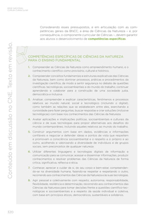 320
BASE NACIONAL
COMUM CURRICULAR
Conteúdo
em
discussão
no
CNE.
Texto
em
revisão.
COMPETÊNCIAS ESPECÍFICAS DE CIÊNCIAS DA NATUREZA
PARA O ENSINO FUNDAMENTAL
1. Compreender as Ciências da Natureza como empreendimento humano, e o
conhecimento científico como provisório, cultural e histórico.
2. Compreender conceitos fundamentais e estruturas explicativas das Ciências
da Natureza, bem como dominar processos, práticas e procedimentos da
investigação científica, de modo a sentir segurança no debate de questões
científicas, tecnológicas, socioambientais e do mundo do trabalho, continuar
aprendendo e colaborar para a construção de uma sociedade justa,
democrática e inclusiva.
3. Analisar, compreender e explicar características, fenômenos e processos
relativos ao mundo natural, social e tecnológico (incluindo o digital),
como também as relações que se estabelecem entre eles, exercitando a
curiosidade para fazer perguntas, buscar respostas e criar soluções (inclusive
tecnológicas) com base nos conhecimentos das Ciências da Natureza.
4. Avaliar aplicações e implicações políticas, socioambientais e culturais da
ciência e de suas tecnologias para propor alternativas aos desafios do
mundo contemporâneo, incluindo aqueles relativos ao mundo do trabalho.
5. Construir argumentos com base em dados, evidências e informações
confiáveis e negociar e defender ideias e pontos de vista que respeitem
e promovam a consciência socioambiental e o respeito a si próprio e ao
outro, acolhendo e valorizando a diversidade de indivíduos e de grupos
sociais, sem preconceitos de qualquer natureza.
6. Utilizar diferentes linguagens e tecnologias digitais de informação e
comunicação para se comunicar, acessar e disseminar informações, produzir
conhecimentos e resolver problemas das Ciências da Natureza de forma
crítica, significativa, reflexiva e ética.
7. Conhecer, apreciar e cuidar de si, do seu corpo e bem-estar, compreenden-
do-se na diversidade humana, fazendo-se respeitar e respeitando o outro,
recorrendo aos conhecimentos das Ciências da Natureza e às suas tecnologias.
8. Agir pessoal e coletivamente com respeito, autonomia, responsabilidade,
flexibilidade, resiliência e determinação, recorrendo aos conhecimentos das
Ciências da Natureza para tomar decisões frente a questões científico-tec-
nológicas e socioambientais e a respeito da saúde individual e coletiva,
com base em princípios éticos, democráticos, sustentáveis e solidários.
Considerando esses pressupostos, e em articulação com as com-
petências gerais da BNCC, a área de Ciências da Natureza – e, por
consequência, o componente curricular de Ciências –, devem garantir
aos alunos o desenvolvimento de competências específicas.
 