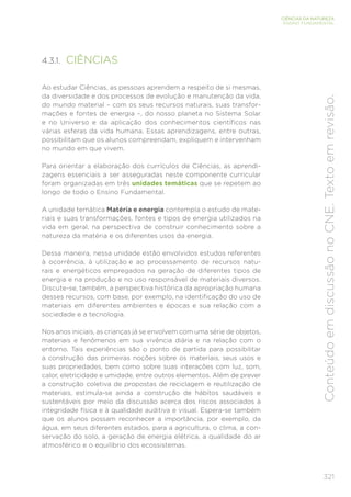 321
CIÊNCIAS DA NATUREZA
ENSINO FUNDAMENTAL
Conteúdo
em
discussão
no
CNE.
Texto
em
revisão.
4.3.1. CIÊNCIAS
Ao estudar Ciências, as pessoas aprendem a respeito de si mesmas,
da diversidade e dos processos de evolução e manutenção da vida,
do mundo material – com os seus recursos naturais, suas transfor-
mações e fontes de energia –, do nosso planeta no Sistema Solar
e no Universo e da aplicação dos conhecimentos científicos nas
várias esferas da vida humana. Essas aprendizagens, entre outras,
possibilitam que os alunos compreendam, expliquem e intervenham
no mundo em que vivem.
Para orientar a elaboração dos currículos de Ciências, as aprendi-
zagens essenciais a ser asseguradas neste componente curricular
foram organizadas em três unidades temáticas que se repetem ao
longo de todo o Ensino Fundamental.
A unidade temática Matéria e energia contempla o estudo de mate-
riais e suas transformações, fontes e tipos de energia utilizados na
vida em geral, na perspectiva de construir conhecimento sobre a
natureza da matéria e os diferentes usos da energia.
Dessa maneira, nessa unidade estão envolvidos estudos referentes
à ocorrência, à utilização e ao processamento de recursos natu-
rais e energéticos empregados na geração de diferentes tipos de
energia e na produção e no uso responsável de materiais diversos.
Discute-se, também, a perspectiva histórica da apropriação humana
desses recursos, com base, por exemplo, na identificação do uso de
materiais em diferentes ambientes e épocas e sua relação com a
sociedade e a tecnologia.
Nos anos iniciais, as crianças já se envolvem com uma série de objetos,
materiais e fenômenos em sua vivência diária e na relação com o
entorno. Tais experiências são o ponto de partida para possibilitar
a construção das primeiras noções sobre os materiais, seus usos e
suas propriedades, bem como sobre suas interações com luz, som,
calor, eletricidade e umidade, entre outros elementos. Além de prever
a construção coletiva de propostas de reciclagem e reutilização de
materiais, estimula-se ainda a construção de hábitos saudáveis e
sustentáveis por meio da discussão acerca dos riscos associados à
integridade física e à qualidade auditiva e visual. Espera-se também
que os alunos possam reconhecer a importância, por exemplo, da
água, em seus diferentes estados, para a agricultura, o clima, a con-
servação do solo, a geração de energia elétrica, a qualidade do ar
atmosférico e o equilíbrio dos ecossistemas.
 