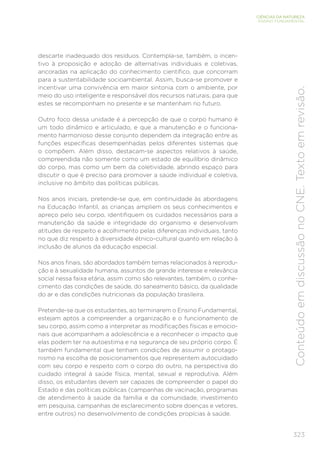 323
CIÊNCIAS DA NATUREZA
ENSINO FUNDAMENTAL
Conteúdo
em
discussão
no
CNE.
Texto
em
revisão.
descarte inadequado dos resíduos. Contempla-se, também, o incen-
tivo à proposição e adoção de alternativas individuais e coletivas,
ancoradas na aplicação do conhecimento científico, que concorram
para a sustentabilidade socioambiental. Assim, busca-se promover e
incentivar uma convivência em maior sintonia com o ambiente, por
meio do uso inteligente e responsável dos recursos naturais, para que
estes se recomponham no presente e se mantenham no futuro.
Outro foco dessa unidade é a percepção de que o corpo humano é
um todo dinâmico e articulado, e que a manutenção e o funciona-
mento harmonioso desse conjunto dependem da integração entre as
funções específicas desempenhadas pelos diferentes sistemas que
o compõem. Além disso, destacam-se aspectos relativos à saúde,
compreendida não somente como um estado de equilíbrio dinâmico
do corpo, mas como um bem da coletividade, abrindo espaço para
discutir o que é preciso para promover a saúde individual e coletiva,
inclusive no âmbito das políticas públicas.
Nos anos iniciais, pretende-se que, em continuidade às abordagens
na Educação Infantil, as crianças ampliem os seus conhecimentos e
apreço pelo seu corpo, identifiquem os cuidados necessários para a
manutenção da saúde e integridade do organismo e desenvolvam
atitudes de respeito e acolhimento pelas diferenças individuais, tanto
no que diz respeito à diversidade étnico-cultural quanto em relação à
inclusão de alunos da educação especial.
Nos anos finais, são abordados também temas relacionados à reprodu-
ção e à sexualidade humana, assuntos de grande interesse e relevância
social nessa faixa etária, assim como são relevantes, também, o conhe-
cimento das condições de saúde, do saneamento básico, da qualidade
do ar e das condições nutricionais da população brasileira.
Pretende-se que os estudantes, ao terminarem o Ensino Fundamental,
estejam aptos a compreender a organização e o funcionamento de
seu corpo, assim como a interpretar as modificações físicas e emocio-
nais que acompanham a adolescência e a reconhecer o impacto que
elas podem ter na autoestima e na segurança de seu próprio corpo. É
também fundamental que tenham condições de assumir o protago-
nismo na escolha de posicionamentos que representem autocuidado
com seu corpo e respeito com o corpo do outro, na perspectiva do
cuidado integral à saúde física, mental, sexual e reprodutiva. Além
disso, os estudantes devem ser capazes de compreender o papel do
Estado e das políticas públicas (campanhas de vacinação, programas
de atendimento à saúde da família e da comunidade, investimento
em pesquisa, campanhas de esclarecimento sobre doenças e vetores,
entre outros) no desenvolvimento de condições propícias à saúde.
 