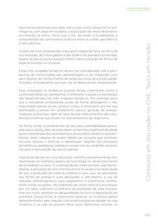 325
CIÊNCIAS DA NATUREZA
ENSINO FUNDAMENTAL
Conteúdo
em
discussão
no
CNE.
Texto
em
revisão.
explicativos desenvolvidos pela ciência, por outro. Dessa forma, pri-
vilegia-se, com base em modelos, a explicação de vários fenômenos
envolvendo os astros Terra, Lua e Sol, de modo a fundamentar a
compreensão da controvérsia histórica entre as visões geocêntrica
e heliocêntrica.
A partir de uma compreensão mais aprofundada da Terra, do Sol e de
sua evolução, da nossa galáxia e das ordens de grandeza envolvidas,
espera-se que os alunos possam refletir sobre a posição da Terra e da
espécie humana no Universo.
Essas três unidades temáticas devem ser consideradas sob a pers-
pectiva da continuidade das aprendizagens e da integração com
seus objetos de conhecimento ao longo dos anos de escolarização.
Portanto, é fundamental que elas não se desenvolvam isoladamente.
Essa integração se evidencia quando temas importantes como a
sustentabilidade socioambiental, o ambiente, a saúde e a tecnologia
são desenvolvidos nas três unidades temáticas. Por exemplo, para
que o estudante compreenda saúde de forma abrangente, e não
relacionada apenas ao seu próprio corpo, é necessário que ele seja
estimulado a pensar em saneamento básico, geração de energia,
impactos ambientais, além da ideia de que medicamentos são subs-
tâncias sintéticas que atuam no funcionamento do organismo.
De forma similar, a compreensão do que seja sustentabilidade pressu-
põe que os alunos, além de entenderem a importância da biodiversidade
para a manutenção dos ecossistemas e do equilíbrio dinâmico socioam-
biental, sejam capazes de avaliar hábitos de consumo que envolvam
recursos naturais e artificiais e identifiquem relações dos processos
atmosféricos, geológicos, celestes e sociais com as condições necessá-
rias para a manutenção da vida no planeta.
Impossível pensar em uma educação científica contemporânea sem
reconhecer os múltiplos papéis da tecnologia no desenvolvimento
da sociedade humana. A investigação de materiais para usos tecno-
lógicos, a aplicação de instrumentos óticos na saúde e na observação
do céu, a produção de material sintético e seus usos, as aplicações
das fontes de energia e suas aplicações e, até mesmo, o uso da
radiação eletromagnética para diagnóstico e tratamento médico,
entre outras situações, são exemplos de como ciência e tecnologia,
por um lado, viabilizam a melhoria da qualidade de vida humana,
mas, por outro, ampliam as desigualdades sociais e a degradação do
ambiente. Dessa forma, é importante salientar os múltiplos papéis
desempenhados pela relação ciência-tecnologia-sociedade na vida
moderna e na vida do planeta Terra como elementos centrais no
 