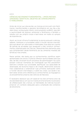 327
CIÊNCIAS DA NATUREZA
ENSINO FUNDAMENTAL
Conteúdo
em
discussão
no
CNE.
Texto
em
revisão.
4.3.1.1.
CIÊNCIAS NO ENSINO FUNDAMENTAL – ANOS INICIAIS:
UNIDADES TEMÁTICAS, OBJETOS DE CONHECIMENTO
E HABILIDADES
Antes de iniciar sua vida escolar, as crianças já convivem com fenô-
menos, transformações e aparatos tecnológicos em seu dia a dia.
Além disso, na Educação Infantil, como proposto na BNCC, elas têm
a oportunidade de explorar ambientes e fenômenos e também a
relação com seu próprio corpo e bem-estar, em todos os campos
de experiências.
Assim, ao iniciar o Ensino Fundamental, os alunos possuem vivências,
saberes, interesses e curiosidades sobre o mundo natural e tecnoló-
gico que devem ser valorizados e mobilizados. Esse deve ser o ponto
de partida de atividades que assegurem a eles construir conheci-
mentos sistematizados de Ciências, oferecendo-lhes elementos para
que compreendam desde fenômenos de seu ambiente imediato até
temáticas mais amplas.
Nesse sentido, não basta que os conhecimentos científicos sejam
apresentados aos alunos. É preciso oferecer oportunidades para que
eles, de fato, envolvam-se em processos de aprendizagem nos quais
possam vivenciar momentos de investigação que lhes possibilitem
exercitar e ampliar sua curiosidade, aperfeiçoar sua capacidade de
observação, de raciocínio lógico e de criação, desenvolver posturas
mais colaborativas e sistematizar suas primeiras explicações sobre
o mundo natural e tecnológico, e sobre seu corpo, sua saúde e seu
bem-estar, tendo como referência os conhecimentos, as linguagens e
os procedimentos próprios das Ciências da Natureza.
É necessário destacar que, em especial nos dois primeiros anos da
escolaridade básica, em que se investe prioritariamente no processo
de alfabetização das crianças, as habilidades de Ciências buscam
propiciar um contexto adequado para a ampliação dos contextos
de letramento.
 