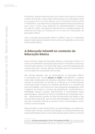 32
BASE NACIONAL
COMUM CURRICULAR
Conteúdo
em
discussão
no
CNE.
Texto
em
revisão.
Entretanto, embora reconhecida como direito de todas as crianças
e dever do Estado, a Educação Infantil passa a ser obrigatória para
as crianças de 4 e 5 anos apenas com a Emenda Constitucional
nº 59/200926
, que determina a obrigatoriedade da Educação Básica
dos 4 aos 17 anos. Essa extensão da obrigatoriedade é incluída
na LDB em 2013, consagrando plenamente a obrigatoriedade de
matrícula de todas as crianças de 4 e 5 anos em instituições de
Educação Infantil.
Com a inclusão da Educação Infantil na BNCC, mais um importante
passo é dado nesse processo histórico de sua integração ao conjunto
da Educação Básica.
A Educação Infantil no contexto da
Educação Básica
Como primeira etapa da Educação Básica, a Educação Infantil é o
início e o fundamento do processo educacional. A entrada na creche ou
na pré-escola significa, na maioria das vezes, a primeira separação das
crianças dos seus vínculos afetivos familiares para se incorporarem a
uma situação de socialização estruturada.
Nas últimas décadas, vem se consolidando, na Educação Infantil,
a concepção que vincula educar e cuidar, entendendo o cuidado
como algo indissociável do processo educativo. Nesse contexto, as
creches e pré-escolas, ao acolher as vivências e os conhecimentos
construídos pelas crianças no ambiente da família e no contexto de
sua comunidade, e articulá-los em suas propostas pedagógicas, têm
o objetivo de ampliar o universo de experiências, conhecimentos e
habilidades dessas crianças, diversificando e consolidando novas
aprendizagens, atuando de maneira complementar à educação fami-
liar – especialmente quando se trata da educação dos bebês e das
crianças bem pequenas, que envolve aprendizagens muito próximas
aos dois contextos (familiar e escolar), como a socialização, a auto-
nomia e a comunicação.
Nessa direção, e para potencializar as aprendizagens e o desenvol-
vimento das crianças, a prática do diálogo e o compartilhamento de
responsabilidades entre a instituição de Educação Infantil e a família
26 BRASIL. Emenda constitucional nº 59, de 11 de novembro de 2009. Diário Oficial da União,
Brasília, 12 de novembro de 2009, Seção 1, p. 8. Disponível em: <http://www.planalto.gov.br/
ccivil_03/constituicao/emendas/emc/emc59.htm>. Acesso em: 23 mar. 2017.
 