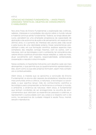 339
CIÊNCIAS DA NATUREZA
ENSINO FUNDAMENTAL
Conteúdo
em
discussão
no
CNE.
Texto
em
revisão.
4.3.1.2.
CIÊNCIAS NO ENSINO FUNDAMENTAL – ANOS FINAIS:
UNIDADES TEMÁTICAS, OBJETOS DE CONHECIMENTO
E HABILIDADES
Nos anos finais do Ensino Fundamental, a exploração das vivências,
saberes, interesses e curiosidades dos alunos sobre o mundo natural
e material continua sendo fundamental. Todavia, ao longo desse per-
curso, percebem-se uma ampliação progressiva da capacidade de
abstração e da autonomia de ação e de pensamento, em especial nos
últimos anos, e o aumento do interesse dos alunos pela vida social
e pela busca de uma identidade própria. Essas características pos-
sibilitam a eles, em sua formação científica, explorar aspectos mais
complexos das relações consigo mesmos, com os outros, com a
natureza, com as tecnologias e com o ambiente; ter consciência dos
valores éticos e políticos envolvidos nessas relações; e, cada vez mais,
atuar socialmente com respeito, responsabilidade, solidariedade,
cooperação e repúdio à discriminação.
Nesse contexto, é importante motivá-los com desafios cada vez mais
abrangentes, o que permite que os questionamentos apresentados a
eles, assim como os que eles próprios formulam, sejam mais comple-
xos e contextualizados.
Além disso, à medida que se aproxima a conclusão do Ensino
Fundamental, os alunos são capazes de estabelecer relações ainda
mais profundas entre a ciência, a natureza, a tecnologia e a socie-
dade, o que significa lançar mão do conhecimento científico e
tecnológico para compreender os fenômenos e conhecer o mundo,
o ambiente, a dinâmica da natureza. Além disso, é fundamental
que tenham condições de ser protagonistas na escolha de posi-
cionamentos que valorizem as experiências pessoais e coletivas, e
representem o autocuidado com seu corpo e o respeito com o do
outro, na perspectiva do cuidado integral à saúde física, mental,
sexual e reprodutiva.
 